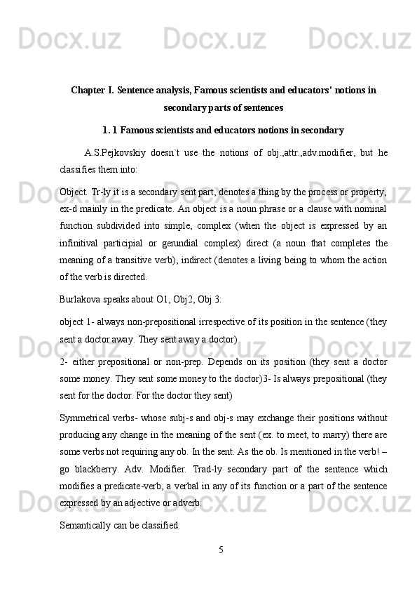 5Chapter I. Sentence analysis, Famous scientists and educators’ notions in
secondary   parts   of sentences
1. 1   Famous   scientists   and   educators   notions   in   secondary
A.S.Pejkovskiy   doesn`t   use   the   notions   of   obj.,attr.,adv.modifier,   but   he
classifies   them into:
Object. Tr-ly it is a secondary sent part, denotes a thing by the process or property,
ex-d mainly in the predicate. An object is a noun phrase or a clause with nominal
function   subdivided   into   simple,   complex   (when   the   object   is   expressed   by   an
infinitival   participial   or   gerundial   complex)   direct   (a   noun   that   completes   the
meaning   of   a   transitive   verb),   indirect   (denotes   a   living   being   to   whom   the   action
of   the   verb   is   directed.
Burlakova   speaks   about   O1,   Obj2,   Obj   3:
object 1- always non-prepositional irrespective of its position in the sentence (they
sent a   doctor away.   They   sent   away   a   doctor)
2-   either   prepositional   or   non-prep.   Depends   on   its   position   (they   sent   a   doctor
some money. They sent some money to the doctor)3- Is always prepositional (they
sent for the   doctor.   For the   doctor they sent)
Symmetrical  verbs-  whose subj-s and obj-s may exchange their positions without
producing any change in the meaning of the sent (ex. to meet, to marry) there are
some verbs not requiring any ob. In the sent. As the ob. Is mentioned in the verb! –
go   blackberry.   Adv.   Modifier.   Trad-ly   secondary   part   of   the   sentence   which
modifies a predicate-verb, a verbal in any of its function or a part of the sentence
expressed by   an   adjective   or   adverb.
Semantically   can   be   classified: 