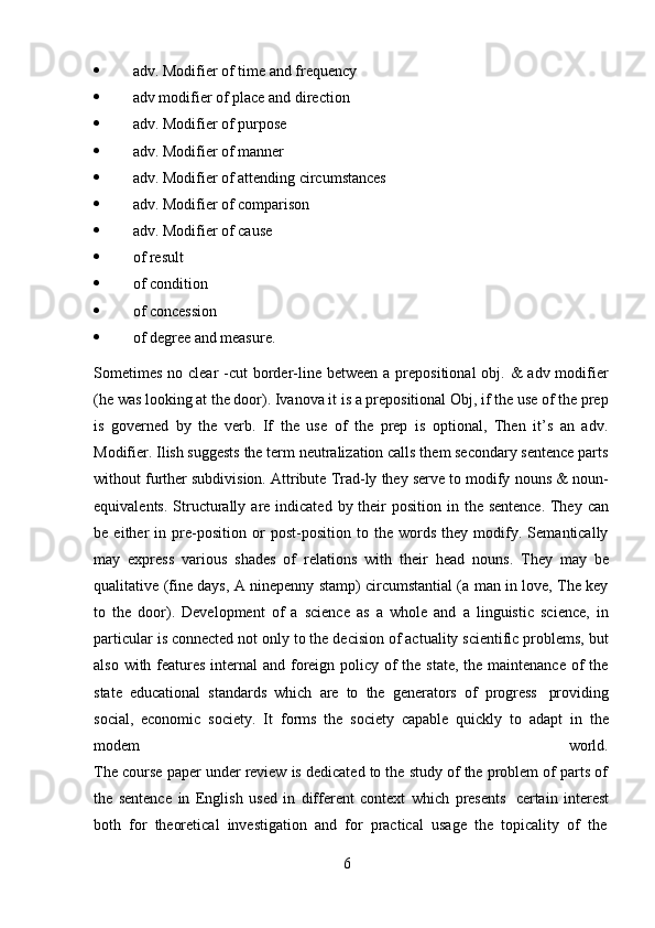 6 adv.   Modifier   of   time   and   frequency
 adv   modifier   of   place   and   direction
 adv.   Modifier   of   purpose
 adv.   Modifier   of   manner
 adv.   Modifier   of   attending   circumstances
 adv.   Modifier   of   comparison
 adv.   Modifier   of   cause
 of   result
 of   condition
 of   concession
 of   degree   and   measure.
Sometimes  no clear  -cut  border-line between a prepositional  obj. &  adv modifier
(he was looking at the door). Ivanova it is a prepositional Obj, if the use of the prep
is   governed   by   the   verb.   If   the   use   of   the   prep   is   optional,   Then   it’s   an   adv.
Modifier. Ilish suggests the term neutralization calls them secondary sentence parts
without further subdivision. Attribute Trad-ly they serve to modify nouns & noun-
equivalents.   Structurally   are   indicated   by   their   position   in   the   sentence.   They   can
be   either   in   pre-position   or   post-position   to   the   words   they   modify.   Semantically
may   express   various   shades   of   relations   with   their   head   nouns.   They   may   be
qualitative (fine days, A ninepenny stamp) circumstantial (a man in love, The key
to   the   door).   Development   of   a   science   as   a   whole   and   a   linguistic   science,   in
particular is connected not only to the decision of actuality scientific problems, but
also with features internal  and foreign policy of the state, the maintenance of  the
state   educational   standards   which   are   to   the   generators   of   progress   providing
social,   economic   society.   It   forms   the   society   capable   quickly   to   adapt   in   the
modem world.
The course paper under review is dedicated to the study of the problem of parts of
the   sentence   in   English   used   in   different   context   which   presents   certain   interest
both   for   theoretical   investigation   and   for   practical   usage   the   topicality   of   the 