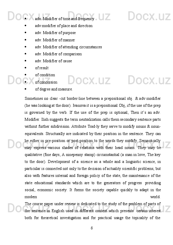 6 adv.   Modifier   of   time   and   frequency
 adv   modifier   of   place   and   direction
 adv.   Modifier   of   purpose
 adv.   Modifier   of   manner
 adv.   Modifier   of   attending   circumstances
 adv.   Modifier   of   comparison
 adv.   Modifier   of   cause
 of   result
 of   condition
 of   concession
 of   degree   and   measure.
Sometimes  no clear  -cut  border-line between a prepositional  obj. &  adv modifier
(he was looking at the door). Ivanova it is a prepositional Obj, if the use of the prep
is   governed   by   the   verb.   If   the   use   of   the   prep   is   optional,   Then   it’s   an   adv.
Modifier. Ilish suggests the term neutralization calls them secondary sentence parts
without further subdivision. Attribute Trad-ly they serve to modify nouns & noun-
equivalents.   Structurally   are   indicated   by   their   position   in   the   sentence.   They   can
be   either   in   pre-position   or   post-position   to   the   words   they   modify.   Semantically
may   express   various   shades   of   relations   with   their   head   nouns.   They   may   be
qualitative (fine days, A ninepenny stamp) circumstantial (a man in love, The key
to   the   door).   Development   of   a   science   as   a   whole   and   a   linguistic   science,   in
particular is connected not only to the decision of actuality scientific problems, but
also with features internal  and foreign policy of the state, the maintenance of  the
state   educational   standards   which   are   to   the   generators   of   progress   providing
social,   economic   society.   It   forms   the   society   capable   quickly   to   adapt   in   the
modem world.
The course paper under review is dedicated to the study of the problem of parts of
the   sentence   in   English   used   in   different   context   which   presents   certain   interest
both   for   theoretical   investigation   and   for   practical   usage   the   topicality   of   the