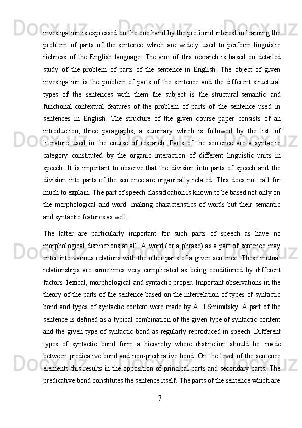 7investigation is expressed on the one hand by the profound interest in learning the
problem   of   parts   of   the   sentence   which   are   widely   used   to   perform   linguistic
richness   of   the   English   language.   The   aim   of   this   research   is   based   on   detailed
study   of   the   problem   of   parts   of   the   sentence   in   English.   The   object   of   given
investigation   is   the   problem   of   parts   of   the   sentence   and   the   different   structural
types   of   the   sentences   with   them   the   subject   is   the   structural-semantic   and
functional-contextual   features   of   the   problem   of   parts   of   the   sentence   used   in
sentences   in   English.   The   structure   of   the   given   course   paper   consists   of   an
introduction,   three   paragraphs,   a   summary   which   is   followed   by   the   list   of
literature   used   in   the   course   of   research.   Parts   of   the   sentence   are   a   syntactic
category   constituted   by   the   organic   interaction   of   different   linguistic   units   in
speech.   It   is   important   to   observe   that   the   division   into   parts   of   speech   and   the
division   into   parts   of   the   sentence   are   organically   related.   This   does   not   call   for
much to explain. The part of speech classification is known to be based not only on
the   morphological   and   word-   making   characteristics   of   words   but   their   semantic
and syntactic features   as well.
The   latter   are   particularly   important   for   such   parts   of   speech   as   have   no
morphological  distinctions  at  all. A word (or  a phrase)  as a part of  sentence  may
enter into various relations with the other parts of a given sentence. These mutual
relationships   are   sometimes   very   complicated   as   being   conditioned   by   different
factors: lexical, morphological and syntactic proper. Important observations in the
theory of the parts of the sentence based on the interrelation of types of syntactic
bond and  types  of  syntactic  content  were  made by  A. I.Smimitsky.  A  part  of  the
sentence is defined as a typical combination of the given type of syntactic content
and the given type of syntactic bond as regularly reproduced in speech. Different
types   of   syntactic   bond   form   a   hierarchy   where   distinction   should   be   made
between predicative bond and non-predicative bond. On the level  of the sentence
elements this results in the opposition of principal parts and secondary parts. The
predicative   bond   constitutes   the   sentence   itself.   The   parts   of   the   sentence   which   are 