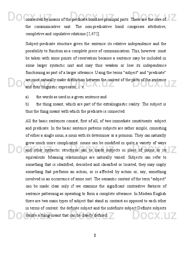 8connected by means of the predicate bond are principal parts. These are the core of
the   communicative   unit.   The   non-predicative   bond   comprises   attributive,
completive   and   copulative   relations   [2,472].
Subject-predicate   structure   gives   the   sentence   its   relative   independence   and   the
possibility to function as a complete piece of communication. This, however. must
be   taken   with   some   points   of   reservation   because   a   sentence   may   be   included   in
some   larger   syntactic   unit   and   may   thus   weaken   or   lose   its   independence
functioning as part of a larger utterance. Using the terms "subject" and "predicate"
we must naturally make distinction between the content of the parts of the sentence
and their linguistic expression,   i.   e.:
a) the   words   as used   in   a   given   sentence   and
b) the thing meant, which are part of the extralinguistic reality. The subject is
thus the   thing   meant with   which   the   predicate is connected.
All the basic sentences consist, first of all, of two immediate constituents: subject
and   predicate.   In   the   basic   sentence   patterns   subjects   are   rather   simple,   consisting
of either a single noun, a noun with its determiner or a pronoun. They can naturally
grow   much   more   complicated:   nouns   can   be   modified   in   quite   a   variety   of   ways
and   other   syntactic   structures   can   be   made   subjects   in   place   of   nouns   or   its
equivalents.   Meaning   relationships   are   naturally   varied.   Subjects   can   refer   to
something   that   is   identified,   described   and   classified   or   located;   they   may   imply
something   that   performs   an   action,   or   is   affected   by   action   or,   say,   something
involved in an occurrence of some sort. The semantic content of the term "subject"
can   be   made   clear   only   if   we   examine   the   significant   contrastive   features   of
sentence patterning as operating to form a complete utterance. In Modem English
there   are   two   main   types   of   subject   that   stand   in   contrast   as   opposed   to   each   other
in terms of content: the definite subject and the indefinite subject Definite subjects
denote   a   thing-meant   that can   be clearly   defined: 