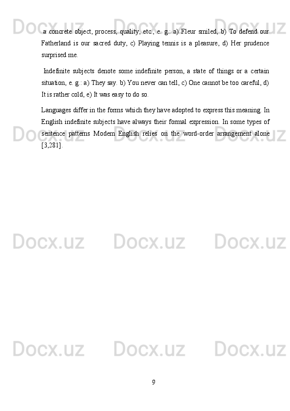 9a   concrete   object,   process,   quality,   etc.,   e.   g.:   a)   Fleur   smiled,   b)   To   defend   our
Fatherland   is   our   sacred   duty,   c)   Playing   tennis   is   a   pleasure,   d)   Her   prudence
surprised me.
Indefinite   subjects   denote   some   indefinite   person,   a   state   of   things   or   a   certain
situation, e. g.: a) They say. b) You never can tell, c) One cannot be too careful, d)
It is   rather cold,   e) It   was   easy   to   do   so.
Languages differ in the forms which they have adopted to express this meaning. In
English indefinite subjects have always their formal expression. In some types of
sentence   patterns   Modem   English   relies   on   the   word-order   arrangement   alone
[3,281]. 