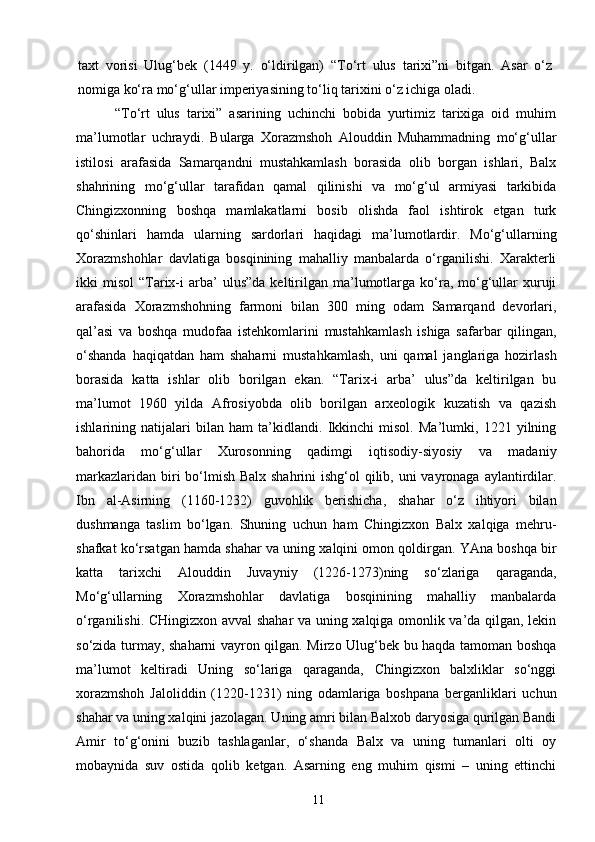 taxt   vorisi   Ulug‘bek   (1449   y.   o‘ldirilgan)   “To‘rt   ulus   tarixi”ni   bitgan.   Asar   o‘z
nomiga ko‘ra mo‘g‘ullar imperiyasining to‘liq tarixini o‘z ichiga oladi.
      “To‘rt   ulus   tarixi”   asarining   uchinchi   bobida   yurtimiz   tarixiga   oid   muhim
ma’lumotlar   uchraydi.   Bularga   Xorazmshoh   Alouddin   Muhammadning   mo‘g‘ullar
istilosi   arafasida   Samarqandni   mustahkamlash   borasida   olib   borgan   ishlari,   Balx
shahrining   mo‘g‘ullar   tarafidan   qamal   qilinishi   va   mo‘g‘ul   armiyasi   tarkibida
Chingizxonning   boshqa   mamlakatlarni   bosib   olishda   faol   ishtirok   etgan   turk
qo‘shinlari   hamda   ularning   sardorlari   haqidagi   ma’lumotlardir.   Mo‘g‘ullarning
Xorazmshohlar   davlatiga   bosqinining   mahalliy   manbalarda   o‘rganilishi.   Xarakterli
ikki   misol   “Tarix-i   arba’  ulus”da   keltirilgan  ma’lumotlarga  ko‘ra,  mo‘g‘ullar   xuruji
arafasida   Xorazmshohning   farmoni   bilan   300   ming   odam   Samarqand   devorlari,
qal’asi   va   boshqa   mudofaa   istehkomlarini   mustahkamlash   ishiga   safarbar   qilingan,
o‘shanda   haqiqatdan   ham   shaharni   mustahkamlash,   uni   qamal   janglariga   hozirlash
borasida   katta   ishlar   olib   borilgan   ekan.   “Tarix-i   arba’   ulus”da   keltirilgan   bu
ma’lumot   1960   yilda   Afrosiyobda   olib   borilgan   arxeologik   kuzatish   va   qazish
ishlarining   natijalari   bilan   ham   ta’kidlandi.   Ikkinchi   misol.   Ma’lumki,   1221   yilning
bahorida   mo‘g‘ullar   Xurosonning   qadimgi   iqtisodiy-siyosiy   va   madaniy
markazlaridan biri  bo‘lmish Balx shahrini  ishg‘ol qilib, uni  vayronaga aylantirdilar.
Ibn   al-Asirning   (1160-1232)   guvohlik   berishicha,   shahar   o‘z   ihtiyori   bilan
dushmanga   taslim   bo‘lgan.   Shuning   uchun   ham   Chingizxon   Balx   xalqiga   mehru-
shafkat ko‘rsatgan hamda shahar va uning xalqini omon qoldirgan. YAna boshqa bir
katta   tarixchi   Alouddin   Juvayniy   (1226-1273)ning   so‘zlariga   qaraganda,
Mo‘g‘ullarning   Xorazmshohlar   davlatiga   bosqinining   mahalliy   manbalarda
o‘rganilishi. CHingizxon avval shahar va uning xalqiga omonlik va’da qilgan, lekin
so‘zida turmay, shaharni vayron qilgan. Mirzo Ulug‘bek bu haqda tamoman boshqa
ma’lumot   keltiradi   Uning   so‘lariga   qaraganda,   Chingizxon   balxliklar   so‘nggi
xorazmshoh   Jaloliddin   (1220-1231)   ning   odamlariga   boshpana   berganliklari   uchun
shahar va uning xalqini jazolagan. Uning amri bilan Balxob daryosiga qurilgan Bandi
Amir   to‘g‘onini   buzib   tashlaganlar,   o‘shanda   Balx   va   uning   tumanlari   olti   oy
mobaynida   suv   ostida   qolib   ketgan.   Asarning   eng   muhim   qismi   –   uning   ettinchi
11 