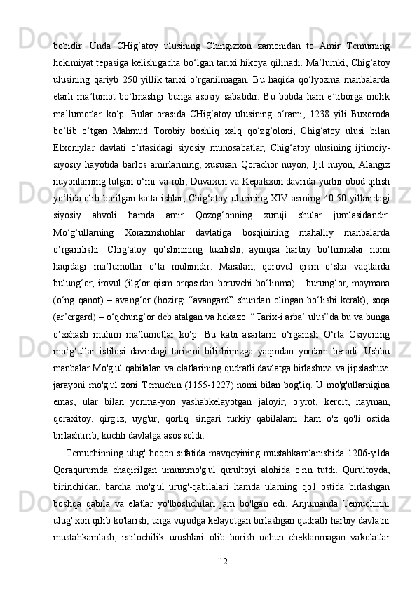 bobidir.   Unda   CHig‘atoy   ulusining   Chingizxon   zamonidan   to   Amir   Temurning
hokimiyat tepasiga kelishigacha bo‘lgan tarixi hikoya qilinadi. Ma’lumki, Chig‘atoy
ulusining   qariyb   250   yillik   tarixi   o‘rganilmagan.   Bu   haqida   qo‘lyozma   manbalarda
etarli   ma’lumot   bo‘lmasligi   bunga   asosiy   sababdir.   Bu   bobda   ham   e’tiborga   molik
ma’lumotlar   ko‘p.   Bular   orasida   CHig‘atoy   ulusining   o‘rami,   1238   yili   Buxoroda
bo‘lib   o‘tgan   Mahmud   Torobiy   boshliq   xalq   qo‘zg‘oloni,   Chig‘atoy   ulusi   bilan
Elxoniylar   davlati   o‘rtasidagi   siyosiy   munosabatlar,   Chig‘atoy   ulusining   ijtimoiy-
siyosiy   hayotida   barlos   amirlarining,   xususan   Qorachor   nuyon,   Ijil   nuyon,   Alangiz
nuyonlarning tutgan o‘rni va roli, Duvaxon va Kepakxon davrida yurtni obod qilish
yo‘lida olib borilgan katta ishlar, Chig‘atoy ulusining XIV asrning 40-50 yillaridagi
siyosiy   ahvoli   hamda   amir   Qozog‘onning   xuruji   shular   jumlasidandir.
Mo‘g‘ullarning   Xorazmshohlar   davlatiga   bosqinining   mahalliy   manbalarda
o‘rganilishi.   Chig‘atoy   qo‘shinining   tuzilishi,   ayniqsa   harbiy   bo‘linmalar   nomi
haqidagi   ma’lumotlar   o‘ta   muhimdir.   Masalan,   qorovul   qism   o‘sha   vaqtlarda
bulung‘or,  irovul  (ilg‘or   qism  orqasidan   boruvchi  bo‘linma)  –  burung‘or,  maymana
(o‘ng   qanot)   –   avang‘or   (hozirgi   “avangard”   shundan   olingan   bo‘lishi   kerak),   soqa
(ar’ergard) – o‘qchung‘or deb atalgan va hokazo. “Tarix-i arba’ ulus”da bu va bunga
o‘xshash   muhim   ma’lumotlar   ko‘p.   Bu   kabi   asarlarni   o‘rganish   O‘rta   Osiyoning
mo‘g‘ullar   istilosi   davridagi   tarixini   bilishimizga   yaqindan   yordam   beradi.   Ushbu
manbalar Mo'g'ul qabilalari va elatlarining qudratli davlatga birlashuvi va jipslashuvi
jarayoni  mo'g'ul  xoni Temuchin (1155-1227)  nomi  bilan bog'liq. U mo'g'ullarnigina
emas,   ular   bilan   yonma-yon   yashabkelayotgan   jaloyir,   o'yrot,   keroit,   nayman,
qoraxitoy,   qirg'iz,   uyg'ur,   qorliq   singari   turkiy   qabilalami   ham   o'z   qo'li   ostida
birlashtirib, kuchli davlatga asos soldi.
Temuchinning ulug' hoqon sifatida mavqeyining mustahkamlanishida 1206-yilda
Qoraqurumda   chaqirilgan   umummo'g'ul   qurultoyi   alohida   o'rin   tutdi.   Qurultoyda,
birinchidan,   barcha   mo'g'ul   urug'-qabilalari   hamda   ularning   qo'l   ostida   birlashgan
boshqa   qabila   va   elatlar   yo'lboshchilari   jam   bo'lgan   edi.   Anjumanda   Temuchinni
ulug' xon qilib ko'tarish, unga vujudga kelayotgan birlashgan qudratli harbiy davlatni
mustahkamlash,   istilochilik   urushlari   olib   borish   uchun   cheklanmagan   vakolatlar
12 