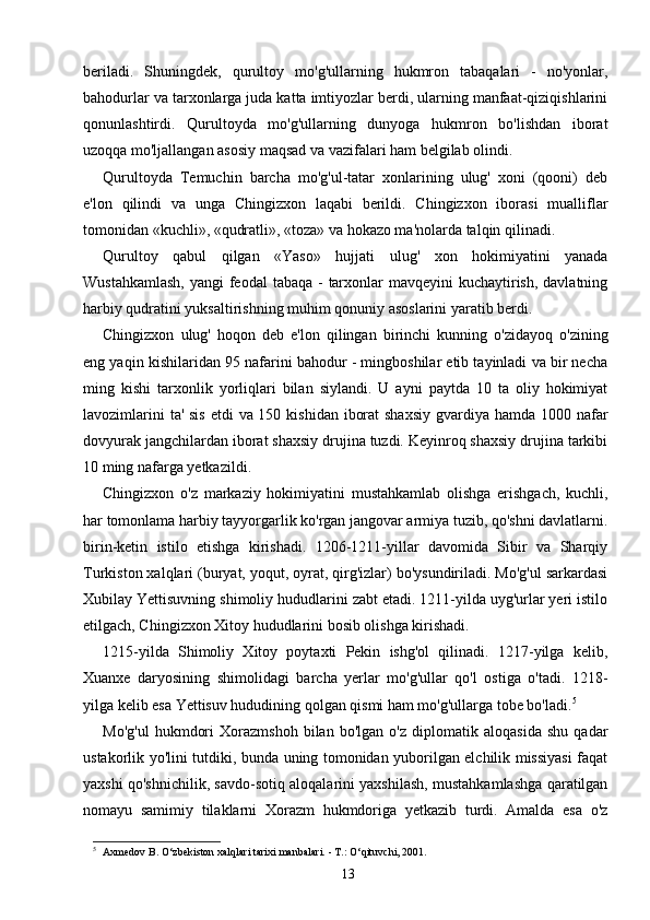 beriladi.   Shuningdek,   qurultoy   mo'g'ullarning   hukmron   tabaqalari   -   no'yonlar,
bahodurlar va tarxonlarga juda katta imtiyozlar berdi, ularning manfaat-qiziqishlarini
qonunlashtirdi.   Qurultoyda   mo'g'ullarning   dunyoga   hukmron   bo'lishdan   iborat
uzoqqa mo'ljallangan asosiy maqsad va vazifalari ham belgilab olindi.
Qurultoyda   Temuchin   barcha   mo'g'ul-tatar   xonlarining   ulug'   xoni   (qooni)   deb
e'lon   qilindi   va   unga   Chingizxon   laqabi   berildi.   Chingizxon   iborasi   mualliflar
tomonidan «kuchli», «qudratli», «toza» va hokazo ma'nolarda talqin qilinadi.
Qurultoy   qabul   qilgan   «Yaso»   hujjati   ulug'   xon   hokimiyatini   yanada
Wustahkamlash,  yangi feodal  tabaqa - tarxonlar mavqeyini  kuchaytirish, davlatning
harbiy qudratini yuksaltirishning muhim qonuniy asoslarini yaratib berdi.
Chingizxon   ulug'   hoqon   deb   e'lon   qilingan   birinchi   kunning   o'zidayoq   o'zining
eng yaqin kishilaridan 95 nafarini bahodur - mingboshilar etib tayinladi va bir necha
ming   kishi   tarxonlik   yorliqlari   bilan   siylandi.   U   ayni   paytda   10   ta   oliy   hokimiyat
lavozimlarini  ta' sis etdi  va 150 kishidan iborat  shaxsiy gvardiya hamda 1000 nafar
dovyurak jangchilardan iborat shaxsiy drujina tuzdi. Keyinroq shaxsiy drujina tarkibi
10 ming nafarga yetkazildi.
Chingizxon   o'z   markaziy   hokimiyatini   mustahkamlab   olishga   erishgach,   kuchli,
har tomonlama harbiy tayyorgarlik ko'rgan jangovar armiya tuzib, qo'shni davlatlarni.
birin-ketin   istilo   etishga   kirishadi.   1206-1211-yillar   davomida   Sibir   va   Sharqiy
Turkiston xalqlari (buryat, yoqut, oyrat, qirg'izlar) bo'ysundiriladi. Mo'g'ul sarkardasi
Xubilay Yettisuvning shimoliy hududlarini zabt etadi. 1211-yilda uyg'urlar yeri istilo
etilgach, Chingizxon Xitoy hududlarini bosib olishga kirishadi.
1215-yilda   Shimoliy   Xitoy   poytaxti   Pekin   ishg'ol   qilinadi.   1217-yilga   kelib,
Xuanxe   daryosining   shimolidagi   barcha   yerlar   mo'g'ullar   qo'l   ostiga   o'tadi.   1218-
yilga kelib esa Yettisuv hududining qolgan qismi ham mo'g'ullarga tobe bo'ladi. 5
Mo'g'ul   hukmdori   Xorazmshoh   bilan   bo'lgan   o'z   diplomatik   aloqasida   shu   qadar
ustakorlik yo'lini tutdiki, bunda uning tomonidan yuborilgan elchilik missiyasi faqat
yaxshi qo'shnichilik, savdo-sotiq aloqalarini yaxshilash, mustahkamlashga qaratilgan
nomayu   samimiy   tilaklarni   Xorazm   hukmdoriga   yetkazib   turdi.   Amalda   esa   o'z
5
    Axmedov B. O‘zbekiston xalqlari tarixi manbalari. - T.: O‘qituvchi, 2001.
13