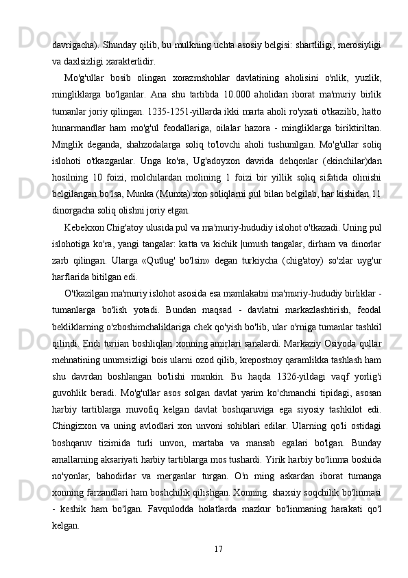 davrigacha). Shunday qilib, bu mulkning uchta asosiy belgisi: shartliligi, merosiyligi
va daxlsizligi xarakterlidir.
Mo'g'ullar   bosib   olingan   xorazmshohlar   davlatining   aholisini   o'nlik,   yuzlik,
mingliklarga   bo'lganlar.   Ana   shu   tartibda   10.000   aholidan   iborat   ma'muriy   birlik
tumanlar joriy qilingan. 1235-1251-yillarda ikki marta aholi ro'yxati o'tkazilib, hatto
hunarmandlar   ham   mo'g'ul   feodallariga,   oilalar   hazora   -   mingliklarga   biriktiriltan.
Minglik   deganda,   shahzodalarga   soliq   to'lovchi   aholi   tushunilgan.   Mo'g'ullar   soliq
islohoti   o'tkazganlar.   Unga   ko'ra,   Ug'adoyxon   davrida   dehqonlar   (ekinchilar)dan
hosilning   10   foizi,   molchilardan   molining   1   foizi   bir   yillik   soliq   sifatida   olinishi
belgilangan bo'lsa, Munka (Munxa) xon soliqlarni pul bilan belgilab, har kishidan 11
dinorgacha soliq olishni joriy etgan.
Kebekxon Chig'atoy ulusida pul va ma'muriy-hududiy islohot o'tkazadi. Uning pul
islohotiga ko'ra, yangi  tangalar:  katta va kichik |umush tangalar, dirham  va dinorlar
zarb   qilingan.   Ularga   «Qutlug'   bo'lsin»   degan   turkiycha   (chig'atoy)   so'zlar   uyg'ur
harflarida bitilgan edi.
O'tkazilgan ma'muriy islohot asosida esa mamlakatni ma'muriy-hududiy birliklar -
tumanlarga   bo'lish   yotadi.   Bundan   maqsad   -   davlatni   markazlashtirish,   feodal
bekliklarning o'zboshimchaliklariga chek qo'yish bo'lib, ular o'rniga tumanlar tashkil
qilindi. Endi turiian boshliqlari xonning amirlari sanalardi. Markaziy Osiyoda qullar
mehnatining unumsizligi bois ularni ozod qilib, krepostnoy qaramlikka tashlash ham
shu   davrdan   boshlangan   bo'lishi   mumkin.   Bu   haqda   1326-yildagi   vaqf   yorlig'i
guvohlik   beradi.   Mo'g'ullar   asos   solgan   davlat   yarim   ko'chmanchi   tipidagi,   asosan
harbiy   tartiblarga   muvofiq   kelgan   davlat   boshqaruviga   ega   siyosiy   tashkilot   edi.
Chingizxon   va   uning   avlodlari   xon   unvoni   sohiblari   edilar.   Ularning   qo'li   ostidagi
boshqaruv   tizimida   turli   unvon,   martaba   va   mansab   egalari   bo'lgan.   Bunday
amallarning aksariyati harbiy tartiblarga mos tushardi. Yirik harbiy bo'linma boshida
no'yonlar,   bahodirlar   va   merganlar   turgan.   O'n   ming   askardan   iborat   tumanga
xonning farzandlari ham boshchilik qilishgan. Xonning. shaxsiy soqchilik bo'linmasi
-   keshik   ham   bo'lgan.   Favqulodda   holatlarda   mazkur   bo'linmaning   harakati   qo'l
kelgan.
17 