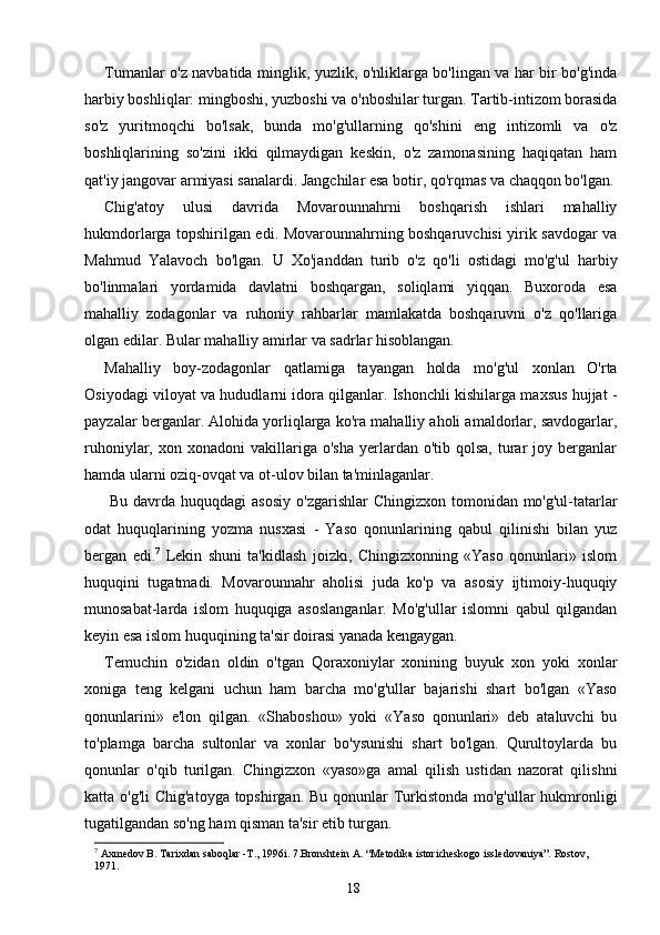 Tumanlar o'z navbatida minglik, yuzlik, o'nliklarga bo'lingan va har bir bo'g'inda
harbiy boshliqlar: mingboshi, yuzboshi va o'nboshilar turgan. Tartib-intizom borasida
so'z   yuritmoqchi   bo'lsak,   bunda   mo'g'ullarning   qo'shini   eng   intizomli   va   o'z
boshliqlarining   so'zini   ikki   qilmaydigan   keskin,   o'z   zamonasining   haqiqatan   ham
qat'iy jangovar armiyasi sanalardi. Jangchilar esa botir, qo'rqmas va chaqqon bo'lgan.
Chig'atoy   ulusi   davrida   Movarounnahrni   boshqarish   ishlari   mahalliy
hukmdorlarga topshirilgan edi. Movarounnahrning boshqaruvchisi yirik savdogar va
Mahmud   Yalavoch   bo'lgan.   U   Xo'janddan   turib   o'z   qo'li   ostidagi   mo'g'ul   harbiy
bo'linmalari   yordamida   davlatni   boshqargan,   soliqlami   yiqqan.   Buxoroda   esa
mahalliy   zodagonlar   va   ruhoniy   rahbarlar   mamlakatda   boshqaruvni   o'z   qo'llariga
olgan edilar. Bular mahalliy amirlar va sadrlar hisoblangan.
Mahalliy   boy-zodagonlar   qatlamiga   tayangan   holda   mo'g'ul   xonlan   O'rta
Osiyodagi viloyat va hududlarni idora qilganlar. Ishonchli kishilarga maxsus hujjat -
payzalar berganlar. Alohida yorliqlarga ko'ra mahalliy aholi amaldorlar, savdogarlar,
ruhoniylar,  xon  xonadoni  vakillariga  o'sha   yerlardan  o'tib  qolsa,   turar  joy  berganlar
hamda ularni oziq-ovqat va ot-ulov bilan ta'minlaganlar.
  Bu davrda huquqdagi  asosiy  o'zgarishlar  Chingizxon tomonidan mo'g'ul-tatarlar
odat   huquqlarining   yozma   nusxasi   -   Yaso   qonunlarining   qabul   qilinishi   bilan   yuz
bergan   edi. 7
  Lekin   shuni   ta'kidlash   joizki,   Chingizxonning   «Yaso   qonunlari»   islom
huquqini   tugatmadi.   Movarounnahr   aholisi   juda   ko'p   va   asosiy   ijtimoiy-huquqiy
munosabat-larda   islom   huquqiga   asoslanganlar.   Mo'g'ullar   islomni   qabul   qilgandan
keyin esa islom huquqining ta'sir doirasi yanada kengaygan.
Temuchin   o'zidan   oldin   o'tgan   Qoraxoniylar   xonining   buyuk   xon   yoki   xonlar
xoniga   teng   kelgani   uchun   ham   barcha   mo'g'ullar   bajarishi   shart   bo'lgan   «Yaso
qonunlarini»   e'lon   qilgan.   «Shaboshou»   yoki   «Yaso   qonunlari»   deb   ataluvchi   bu
to'plamga   barcha   sultonlar   va   xonlar   bo'ysunishi   shart   bo'lgan.   Qurultoylarda   bu
qonunlar   o'qib   turilgan.   Chingizxon   «yaso»ga   amal   qilish   ustidan   nazorat   qilishni
katta o'g'li  Chig'atoyga  topshirgan. Bu qonunlar  Turkistonda mo'g'ullar hukmronligi
tugatilgandan so'ng ham qisman ta'sir etib turgan.
7
  Axmedov B. Таriхdan saboqlar -Т., 1996i. 7.Bronshtein А. “Меtodika istoricheskogo issledovaniya”. Rostov, 
1971.
18