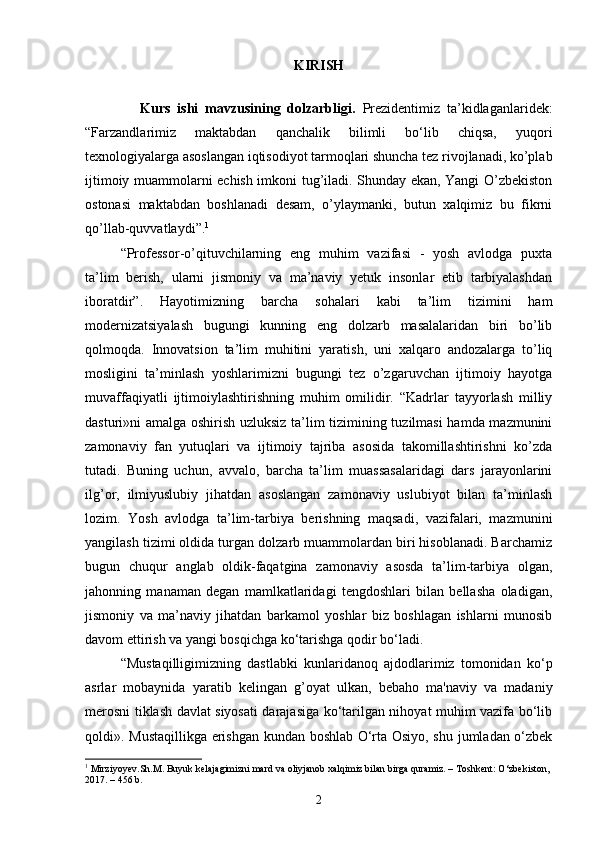 KIRISH
      
                Kurs   ishi   m avzu si ning   dolzarbligi.   Prezidentimiz   ta’kidlaganlaridek:
“Farzandlarimiz   maktabdan   qanchalik   bilimli   bo‘lib   chiqsa,   yuqori
texnologiyalarga asoslangan iqtisodiyot tarmoqlari shuncha tez rivojlanadi, ko’plab
ijtimoiy muammolarni echish imkoni tug’iladi. Shunday ekan, Yangi O’zbekiston
ostonasi   maktabdan   boshlanadi   desam,   o’ylaymanki,   butun   xalqimiz   bu   fikrni
qo’llab-quvvatlaydi”. 1
 
“Professor-o’qituvchilarning   eng   muhim   vazifasi   -   yosh   avlodga   puxta
ta’lim   berish,   ularni   jismoniy   va   ma’naviy   yetuk   insonlar   etib   tarbiyalashdan
iboratdir”.   Hayotimizning   barcha   sohalari   kabi   ta’lim   tizimini   ham
modernizatsiyalash   bugungi   kunning   eng   dolzarb   masalalaridan   biri   bo’lib
qolmoqda.   Innovatsion   ta’lim   muhitini   yaratish,   uni   xalqaro   andozalarga   to’liq
mosligini   ta’minlash   yoshlarimizni   bugungi   tez   o’zgaruvchan   ijtimoiy   hayotga
muvaffaqiyatli   ijtimoiylashtirishning   muhim   omilidir.   “Kadrlar   tayyorlash   milliy
dasturi»ni amalga oshirish uzluksiz ta’lim tizimining tuzilmasi  hamda mazmunini
zamonaviy   fan   yutuqlari   va   ijtimoiy   tajriba   asosida   takomillashtirishni   ko’zda
tutadi.   Buning   uchun,   avvalo,   barcha   ta’lim   muassasalaridagi   dars   jarayonlarini
ilg’or,   ilmiyuslubiy   jihatdan   asoslangan   zamonaviy   uslubiyot   bilan   ta’minlash
lozim.   Yosh   avlodga   ta’lim-tarbiya   berishning   maqsadi,   vazifalari,   mazmunini
yangilash tizimi oldida turgan dolzarb muammolardan biri hisoblanadi. Barchamiz
bugun   chuqur   anglab   oldik-faqatgina   zamonaviy   asosda   ta’lim-tarbiya   olgan,
jahonning   manaman   degan   mamlkatlaridagi   tengdoshlari   bilan   bellasha   oladigan,
jismoniy   va   ma’naviy   jihatdan   barkamol   yoshlar   biz   boshlagan   ishlarni   munosib
davom ettirish va yangi bosqichga ko‘tarishga qodir bo‘ladi. 
“Mustaqilligimizning   dastlabki   kunlaridanoq   ajdodlarimiz   tomonidan   ko‘p
asrlar   mobaynida   yaratib   kеlingan   g’oyat   ulkan,   bеbaho   ma'naviy   va   madaniy
mеrosni tiklash davlat siyosati darajasiga ko‘tarilgan nihoyat muhim vazifa bo‘lib
qoldi». Mustaqillikga erishgan kundan boshlab O‘rta Osiyo, shu jumladan o‘zbek
1
 Mirziyoyev.Sh.M. Buyuk kelajagimizni mard va oliyjanob xalqimiz bilan birga quramiz. – Тоshkent: O‘zbekiston, 
2017. – 456 b.
2 