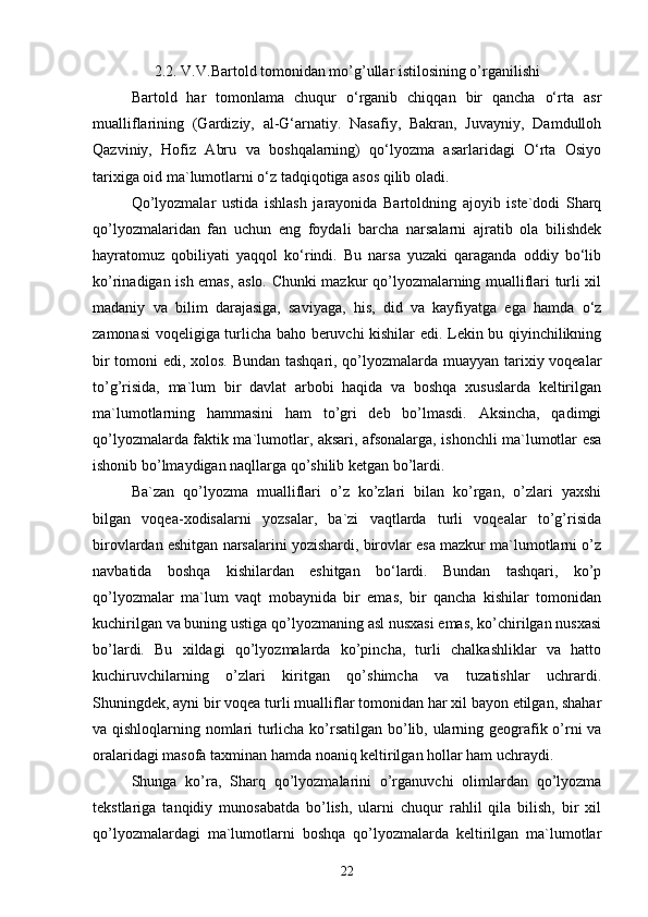 2.2. V.V.Bartold tomonidan mo’g’ullar istilosining o’rganilishi
Bartold   har   tomonlama   chuqur   o‘rganib   chiqqan   bir   qancha   o‘rta   asr
mualliflarining   (Gardiziy,   al-G‘arnatiy.   Nasafiy,   Bakran,   Juvayniy,   Damdulloh
Qazviniy,   Hofiz   Abru   va   boshqalarning)   qo‘lyozma   asarlaridagi   O‘rta   Osiyo
tarixiga oid ma`lumotlarni o‘z tadqiqotiga asos qilib oladi.
Qo’lyozmalar   ustida   ishlash   jarayonida   Bartoldning   ajoyib   iste`dodi   Sharq
qo’lyozmalaridan   fan   uchun   eng   foydali   barcha   narsalarni   ajratib   ola   bilishdek
hayratomuz   qobiliyati   yaqqol   ko‘rindi.   Bu   narsa   yuzaki   qaraganda   oddiy   bo‘lib
ko’rinadigan ish emas, aslo. Chunki mazkur qo’lyozmalarning mualliflari turli xil
madaniy   va   bilim   darajasiga,   saviyaga,   his,   did   va   kayfiyatga   ega   hamda   o‘z
zamonasi voqeligiga turlicha baho beruvchi kishilar edi. Lekin bu qiyinchilikning
bir tomoni edi, xolos. Bundan tashqari, qo’lyozmalarda muayyan tarixiy voqealar
to’g’risida,   ma`lum   bir   davlat   arbobi   haqida   va   boshqa   xususlarda   keltirilgan
ma`lumotlarning   hammasini   ham   to’gri   deb   bo’lmasdi.   Aksincha,   qadimgi
qo’lyozmalarda faktik ma`lumotlar, aksari, afsonalarga, ishonchli ma`lumotlar esa
ishonib bo’lmaydigan naqllarga qo’shilib ketgan bo’lardi. 
Ba`zan   qo’lyozma   mualliflari   o’z   ko’zlari   bilan   ko’rgan,   o’zlari   yaxshi
bilgan   voqea-xodisalarni   yozsalar,   ba`zi   vaqtlarda   turli   voqealar   to’g’risida
birovlardan eshitgan narsalarini yozishardi, birovlar esa mazkur ma`lumotlarni o’z
navbatida   boshqa   kishilardan   eshitgan   bo‘lardi.   Bundan   tashqari,   ko’p
qo’lyozmalar   ma`lum   vaqt   mobaynida   bir   emas,   bir   qancha   kishilar   tomonidan
kuchirilgan va buning ustiga qo’lyozmaning asl nusxasi emas, ko’chirilgan nusxasi
bo’lardi.   Bu   xildagi   qo’lyozmalarda   ko’pincha,   turli   chalkashliklar   va   hatto
kuchiruvchilarning   o’zlari   kiritgan   qo’shimcha   va   tuzatishlar   uchrardi.
Shuningdek, ayni bir voqea turli mualliflar tomonidan har xil bayon etilgan, shahar
va qishloqlarning nomlari turlicha ko’rsatilgan bo’lib, ularning geografik o’rni va
oralaridagi masofa taxminan hamda noaniq keltirilgan hollar ham uchraydi. 
Shunga   ko’ra,   Sharq   qo’lyozmalarini   o’rganuvchi   olimlardan   qo’lyozma
tekstlariga   tanqidiy   munosabatda   bo’lish,   ularni   chuqur   rahlil   qila   bilish,   bir   xil
qo’lyozmalardagi   ma`lumotlarni   boshqa   qo’lyozmalarda   keltirilgan   ma`lumotlar
22 