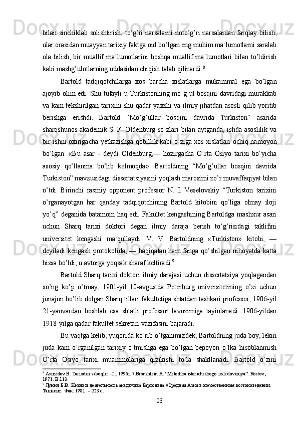 bilan sinchiklab solishtirish, to’g’ri narsalarni  noto’g’ri narsalardan farqlay bilish,
ular orasidan muayyan tarixiy faktga oid bo‘lgan eng muhim ma`lumotlarni saralab
ola bilish, bir muallif  ma`lumotlarini boshqa muallif  ma`lumotlari  bilan to’ldirish
kabi mashg’ulotlarning uddasidan chiqish talab qilinardi. 8
Bartold   tadqiqotchilarga   xos   barcha   xislatlarga   mukammal   ega   bo’lgan
ajoyib olim edi. Shu tufayli u Turkistonning mo’g’ul bosqini davridagi murakkab
va kam tekshirilgan tarixini shu qadar yaxshi va ilmiy jihatdan asosli qilib yoritib
berishga   erishdi.   Bartold   “Mo’g’ullar   bosqini   davrida   Turkiston”   asarida
sharqshunos  akademik S. F. Oldenburg so’zlari bilan aytganda, ishda asoslilik va
bir ishni oxirigacha yetkazishga qobillik kabi o’ziga xos xislatlari ochiq namoyon
bo’lgan.   «Bu   asar   -   deydi   Oldenburg,—   hozirgacha   O’rta   Osiyo   tarixi   bo‘yicha
asosiy   qo’llanma   bo’lib   kelmoqda».   Bartoldning   “Mo’g’ullar   bosqini   davrida
Turkiston” mavzusidagi dissertatsiyasini yoqlash marosimi zo’r muvaffaqiyat bilan
o’tdi.   Birinchi   rasmiy   opponent   professor   N.   I.   Veselovskiy   “Turkiston   tarixini
o’rganayotgan   har   qanday   tadqiqotchining   Bartold   kitobini   qo’liga   olmay   iloji
yo’q” deganida batamom haq edi. Fakultet kengashining Bartoldga mashxur asari
uchun   Sharq   tarixi   doktori   degan   ilmiy   daraja   berish   to’g’risidagi   taklifini
universitet   kengashi   ma`qullaydi.   V.   V.   Bartoldning   «Turkiston»   kitobi,   —
deyiladi kengash protokolida, — haqiqatan ham fanga qo’shilgan nihoyatda katta
hissa bo’ldi, u avtorga yoqsak sharaf keltiradi. 9
Bartold Sharq tarixi  doktori  ilmiy darajasi  uchun  dissertatsiya   yoqlagandan
so’ng   ko’p   o’tmay,   1901-yil   10-avgustda   Peterburg   universitetining   o’zi   uchun
jonajon bo’lib dolgan Sharq tillari fakultetiga shtatdan tashkari professor, 1906-yil
21-yanvardan   boshlab   esa   shtatli   professor   lavozimiga   tayinlanadi.   1906-yildan
1918-yilga qadar fakultet sekretari vazifasini bajaradi.
Bu vaqtga kelib, yuqorida ko’rib o’tganimizdek, Bartoldning juda boy, lekin
juda   kam   o’rganilgan   tarixiy   o’tmishga   ega   bo’lgan   bepoyon   o’lka   hisoblanmish
O‘rta   Osiyo   tarixi   muammolariga   qizikishi   to‘la   shakllanadi.   Bartold   o‘zini
8
 Axmedov B. Таriхdan saboqlar -Т., 1996i. 7.Bronshtein А. “Меtodika istoricheskogo issledovaniya”. Rostov , 
1971.  B .113.
9
 Лунин Б.В. Жизнь и деятельность академика Бартольда //Средняя Азия в отечественном востоковедении. 
Ташкент: Фан. 1981. – 223 с.
23 