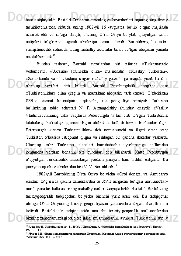 ham   aniqlay   oldi.   Bartold   Turkiston   arxeologiya   havaskorlari   tugaragining   faxriy
tashkilotchia`zosi   sifatida   uning   1902-yil   16   -avgustda   bo‘lib   o‘tgan   majlisida
ishtirok   etdi   va   so‘zga   chiqib,   o‘zining   O‘rta   Osiyo   bo‘ylab   qilayotgan   safari
natijalari   to‘g‘risida   tugarak   a`zolariga   axborot   berdi.   Bartoldning   bu   safari
sharqshunoslik   sohasida   uning   mahalliy   xodimlar   bilan   bo‘lgan   aloqasini   yanada
mustahkamladi. 10
Bundan   tashqari,   Bartold   avtorlardan   biri   sifatida   «Turkestanskie
vedomosti»,   «Ukraina»   («Chekka   o‘lka»   ma`nosida),   «Russkiy   Turkestan»,
«Samarkand»   va   «Turkiston»   singari   mahalliy   gazetalarga   maqola   yozib   turishni
o‘zining   vazifasi   deb   bilardi.   Bartold   Peterburgdalik   chog‘ida   ham
«Turkistonliklar»   bilan   qizg‘in   va   mastakam   aloqasini   tark   etmadi.   O‘zbekistan
SSRda   xizmat   ko‘rsatgan   o‘qituvchi,   rus   geografiya   jamiyati   Turkiston
bo‘limining   sobiq   sekretari   N.   P.   Arxangelskiy   shunday   eslaydi:   «Vasiliy
Vladimirovichning   usha   vaqtlarda   Peterburgda   ta`lim   olib   to‘rgan   Turkistonlik
talabalarga   ko‘rsatgan   g‘amxo‘rligini   alohida   ta`kidlash   lozim.   Inqilobdan   ilgari
Peterburgda   «keksa   Turkistonliklar»   deb   nomlanuvchi   va   ilgari   o‘zoq   vaqt
Turkiston   o‘lkasida   istiqomat   qilgan   va   ishlagan   bir   qancha   shaxslar   yashardi.
Ularning   ko‘pi   Turkiston   talabalari   hamshaharlik   uyushmasiga   qo‘llaridan
kelgancha   yordam   berishni   o‘z   burchlari   deb   bilishardi.   Xatto   Peterburgda
o‘qiyotgan   Turkistonlik   talabalarga   yordam   jamiyati   ham   tashkil   etilgandi.   Bu
jamiyatning aktiv a`zolaridan biri V. V. Bartold edi. 11
1902-yili   Bartoldning   O‘rta   Osiyo   bo‘yicha   «Orol   dengizi   va   Amudaryo
etaklari   to‘g‘risida   qadim   zamonlardan   to   XVII   asrgacha   bo‘lgan   ma`lumotlar»
nomli yana bir katta asarining mahalliy nashri dunyoga keldi. Bu kitob Bartoldning
tarixiygeografik   tadqiqotlari   bo‘yicha   birinchi   yirik   asari   edi.   Bu   tadqiqotlar
olimga   O‘rta   Osiyoning   tarixiy   geografiyasini   yaratuvchisi   degan   sharafli   nom
keltirdi.   Bartold   o‘z   tadqiqotlarida   ana   shu   tarixiy-geografik   ma`lumotlardan
bizning zamonamizdagi xalq xo‘jaligi muammolarini, ayniqsa, Turkistonni sun`iy
10
 Axmedov B. Таriхdan saboqlar -Т., 1996i. 7.Bronshtein А. “Меtodika istoricheskogo issledovaniya”. Rostov , 
1971.  B .113.
11
 Лунин Б.В. Жизнь и деятельность академика Бартольда //Средняя Азия в отечественном востоковедении. 
Ташкент: Фан. 1981. – 223 с.
25 