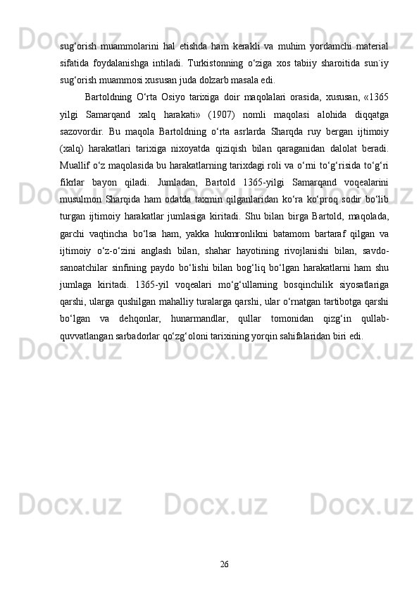 sug‘orish   muammolarini   hal   etishda   ham   kerakli   va   muhim   yordamchi   material
sifatida   foydalanishga   intiladi.   Turkistonning   o‘ziga   xos   tabiiy   sharoitida   sun`iy
sug‘orish muammosi xususan juda dolzarb masala edi.
Bartoldning   O‘rta   Osiyo   tarixiga   doir   maqolalari   orasida,   xususan,   «1365
yilgi   Samarqand   xalq   harakati»   (1907)   nomli   maqolasi   alohida   diqqatga
sazovordir.   Bu   maqola   Bartoldning   o‘rta   asrlarda   Sharqda   ruy   bergan   ijtimoiy
(xalq)   harakatlari   tarixiga   nixoyatda   qiziqish   bilan   qaraganidan   dalolat   beradi.
Muallif o‘z maqolasida bu harakatlarning tarixdagi roli va o‘rni to‘g‘risida to‘g‘ri
fikrlar   bayon   qiladi.   Jumladan,   Bartold   1365-yilgi   Samarqand   voqealarini
musulmon   Sharqida   ham   odatda   taxmin   qilganlaridan   ko‘ra   ko‘proq   sodir   bo‘lib
turgan   ijtimoiy   harakatlar   jumlasiga   kiritadi.   Shu   bilan   birga   Bartold,   maqolada,
garchi   vaqtincha   bo‘lsa   ham,   yakka   hukmronlikni   batamom   bartaraf   qilgan   va
ijtimoiy   o‘z-o‘zini   anglash   bilan,   shahar   hayotining   rivojlanishi   bilan,   savdo-
sanoatchilar   sinfining   paydo   bo‘lishi   bilan   bog‘liq   bo‘lgan   harakatlarni   ham   shu
jumlaga   kiritadi.   1365-yil   voqealari   mo‘g‘ullarning   bosqinchilik   siyosatlariga
qarshi, ularga qushilgan mahalliy turalarga qarshi, ular o‘rnatgan tartibotga qarshi
bo‘lgan   va   dehqonlar,   hunarmandlar,   qullar   tomonidan   qizg‘in   qullab-
quvvatlangan sarbadorlar qo‘zg‘oloni tarixining yorqin sahifalaridan biri edi.
26 