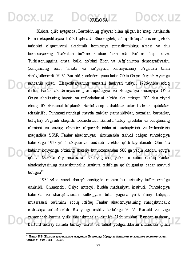 XULOSA
          Xulosa   qilib   aytganda,   Bartoldning   g‘ayrat   bilan   qilgan   ko‘magi   natijasida
Pomir   ekspeditsiyasi   tashkil   qilinadi.   Shuningdek,  sobiq   ittifoq  aholisining   etnik
tarkibini   o‘rganuvchi   akademik   komissiya   prezidiumining   a`zosi   va   shu
komissiyaning   Turkiston   bo‘limi   raxbari   ham   edi.   Bo‘lim   faqat   sovet
Turkistoninggina   emas,   balki   qo‘shni   Eron   va   Afg‘oniston   demografiyasini
(xalqlarning   soni,   tarkibi   va   ko‘payish,   kamayishini)   o‘rganish   bilan
sho‘g‘ullanardi. V. V. Bartold, jumladan, yana katta O‘rta Osiyo ekspeditsiyasiga
rahbarlik   qiladi.   Ekspeditsiyaning   samarali   faoliyati   tufayli   1926-yilda   sobiq
ittifoq   Fanlar   akademiyasining   antropologiya   va   etnografiya   muzeyiga   O‘rta
Osiyo   aholisining   hayoti   va   urf-odatlarini   o‘zida   aks   ettirgan   200   dan   ziyod
etnografik   eksponat   to‘plandi.   Bartoldning   tashabbusi   bilan   turkman   qabilalari
tekshirilib,   Turkmanistondagi   mayda   xalqlar   (jamshidiylar,   xazarlar,   barbarlar,
bulujlar)   o‘rganib   chiqildi.   Ikkinchidan,   Bartold   turkiy   qabilalar   va   xalqlarning
o‘tmishi   va   xozirgi   ahvolini   o‘rganish   ishlarini   kuchaytirish   va   birlashtirish
maqsadida   SSSR   Fanlar   akademiyasi   sistemasida   tashkil   etilgan   turkologiya
kabinetiga   1928-yil   1   oktyabrdan   boshlab   direktor   qilib   tayinlanadi.   Olim   bu
kabinet   ixtiyoriga   o‘zining   shaxsiy   kutubxonasidan   500   ga   yaqin   kitobni   sovg‘a
qiladi.   Mazkur   iliy   muassasa   1930-yilgacha,   ya`ni   to   sobiq   ittifoq   Fanlar
akademiyasining   sharqshunoslik   instituta   tarkibiga   qo‘shilguniga   qadar   mavjud
bo‘lgan 12
.
          1930-yilda   sovet   sharqshunosligida   muhim   bir   tashkiliy   tadbir   amalga
oshirildi.   Chunonchi,   Osiyo   muzeyi ,   Budda   madaniyati   instituti,   Turkologiya
kabineta   va   sharqshunoslar   kollegiyasi   bitta   yagona   yirik   ilmiy   tadqiqot
muassasasi   bo‘lmish   sobiq   ittifoq   Fanlar   akademiyasining   sharqshunoslik
institutiga   birlashtirildi.   Bu   yangi   institut   tarkibiga   V.   V.   Bartold   va   unga
zamondosh   barcha   yirik   sharqshunoslar   kiritildi.   Uchinchidan,   Bundan   tashqari,
Bartold   muzey   hamda   tarixiy   san`at   va   tabiat   yodgorliklarini   muhofaza   qilish
12
 Лунин Б.В. Жизнь и деятельность академика Бартольда //Средняя Азия в отечественном востоковедении. 
Ташкент: Фан. 1981. – 223 с.
27 