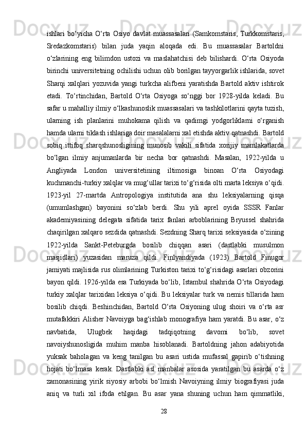 ishlari   bo‘yicha   O‘rta   Osiyo   davlat   muassasalari   (Samkomstaris,   Turkkomstaris,
Sredazkomstaris)   bilan   juda   yaqin   aloqada   edi.   Bu   muassasalar   Bartoldni
o‘zlarining   eng   bilimdon   ustozi   va   maslahatchisi   deb   bilishardi.   O‘rta   Osiyoda
birinchi universitetning ochilishi uchun olib borilgan tayyorgarlik ishlarida, sovet
Sharqi  xalqlari   yozuvida  yangi  turkcha  alifbeni   yaratishda  Bartold  aktiv  ishtirok
etadi.   To‘rtinchidan,   Bartold   O‘rta   Osiyoga   so‘nggi   bor   1928-yilda   keladi.   Bu
safar u mahalliy ilmiy o‘lkashunoslik muassasalari va tashkilotlarini qayta tuzish,
ularning   ish   planlarini   muhokama   qilish   va   qadimgi   yodgorliklarni   o‘rganish
hamda ularni tiklash ishlariga doir masalalarni xal etishda aktiv qatnashdi. Bartold
sobiq   ittifoq   sharqshunosligining   munosib   vakili   sifatida   xorijiy   mamlakatlarda
bo‘lgan   ilmiy   anjumanlarda   bir   necha   bor   qatnashdi.   Masalan,   1922-yilda   u
Angliyada   London   universitetining   iltimosiga   binoan   O‘rta   Osiyodagi
kuchmanchi-turkiy xalqlar va mug‘ullar tarixi to‘g‘risida olti marta leksiya o‘qidi.
1923-yil   27-martda   Antropologiya   institutida   ana   shu   leksiyalarning   qisqa
(umumlashgan)   bayonini   so‘zlab   berdi.   Shu   yili   aprel   oyida   SSSR   Fanlar
akademiyasining   delegata   sifatida   tarix   fanlari   arboblarining   Bryussel   shahrida
chaqirilgan xalqaro sezdida qatnashdi. Sezdning Sharq tarixi seksiyasida o‘zining
1922-yilda   Sankt-Peteburgda   bosilib   chiqqan   asari   (dastlabki   musulmon
masjidlari)   yuzasidan   maruza   qildi.   Finlyandiyada   (1923)   Bartold   Finugor
jamiyati majlisida rus olimlarining Turkiston tarixi to‘g‘risidagi asarlari obzorini
bayon qildi. 1926-yilda esa Turkiyada bo‘lib, Istambul shahrida O‘rta Osiyodagi
turkiy   xalqlar   tarixidan   leksiya   o‘qidi.  Bu   leksiyalar   turk   va   nemis   tillarida   ham
bosilib   chiqdi.   Beshinchidan,   Bartold   O‘rta   Osiyoning   ulug   shoiri   va   o‘rta   asr
mutafakkiri  Alisher  Navoiyga  bag‘ishlab  monografiya  ham  yaratdi. Bu  asar,  o‘z
navbatida,   Ulugbek   haqidagi   tadqiqotning   davomi   bo‘lib,   sovet
navoiyshunosligida   muhim   manba   hisoblanadi.   Bartoldning   jahon   adabiyotida
yuksak   baholagan   va   keng   tanilgan   bu   asari   ustida   mufassal   gapirib   o‘tishning
hojati   bo‘lmasa   kerak.   Dastlabki   asl   manbalar   asosida   yaratilgan   bu   asarda   o‘z
zamonasining   yirik   siyosiy   arbobi   bo‘lmish   Navoiyning   ilmiy   biografiyasi   juda
aniq   va   turli   xil   ifoda   etilgan.   Bu   asar   yana   shuning   uchun   ham   qimmatliki,
28 