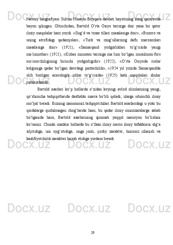 Navoiy   biografiyasi   Sulton   Husayn   Boyqaro   davlati   hayotining   keng   qamrovda
bayon   qilingan.   Oltinchidan,   Bartold   O‘rta   Osiyo   tarixiga   doir   yana   bir   qator
ilmiy maqolalar ham yozdi. «Sug‘d va toxar tillari masalasiga doir», «Buxoro va
uning   atrofidagi   qadamjolar»,   «Turk   va   mug‘ullarning   dafn   marosimlari
masalasiga   doir»   (1921),   «Samarqand   yodgorliklari   to‘g‘risida   yangi
ma`lumotlar»   (1921),   «Kubas   minorasi   tarixiga   ma`lum   bo‘lgan   musulmon-fors
me`morchiligining   birinchi   yodgorligidir»   (1922),   «O‘rta   Osiyoda   ruslar
kelguniga   qadar   bo‘lgan   davrdagi   paxtachilik»,   «1924   yil   yozida   Samarqandda
olib   borilgan   arxeologik   ishlar   to‘g‘risida»   (1925)   kabi   maqolalari   shular
jumlasidandir.
            Bartold   asarlari   ko‘p   hollarda   o‘zidan   keyingi   avlod   olimlarining   yangi,
qo‘shimcha   tadqiqotlarida   dastlabki   marra   bo‘lib   qoladi,   ularga   ishonchli   ilmiy
mo‘ljal beradi. Bizning zamonimiz tadqiqotchilari Bartold asarlaridagi u yoki bu
qoidalarga   qushilmagan   chog‘larida   ham,   bu   qadar   ilmiy   munozaralarga   sabab
bo‘lganida   ham,   Bartold   asarlarining   qimmati   yaqqol   namoyon   bo‘lishini
ko‘ramiz.  Chunki  mazkur   hollarda  bu  o‘lkan  ilmiy  meros  ilmiy  tafakkurni   olg‘a
siljitishga,   uni   uyg‘otishga,   unga   jonli ,   ijodiy   xarakter,   tinimsiz   izlanish   va
kashfiyotchilik xarakteri baxsh etishga yordam beradi.
29 