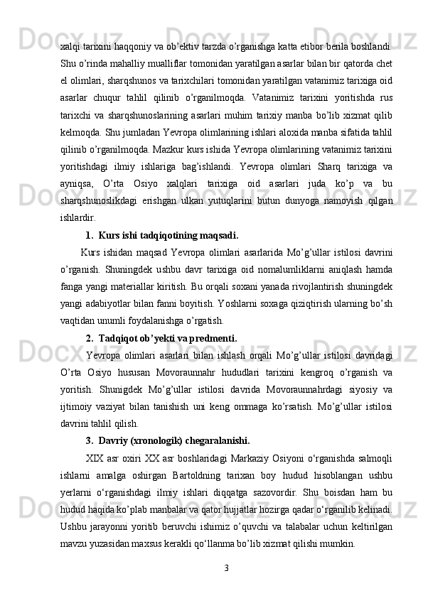 xalqi tarixini haqqoniy va ob’ektiv tarzda o’rganishga katta etibor berila boshlandi.
Shu o’rinda mahalliy mualliflar tomonidan yaratilgan asarlar bilan bir qatorda chet
el olimlari, sharqshunos va tarixchilari tomonidan yaratilgan vatanimiz tarixiga oid
asarlar   chuqur   tahlil   qilinib   o’rganilmoqda.   Vatanimiz   tarixini   yoritishda   rus
tarixchi   va   sharqshunoslarining   asarlari   muhim   tarixiy   manba   bo’lib   xizmat   qilib
kelmoqda. Shu jumladan Yevropa olimlarining ishlari aloxida manba sifatida tahlil
qilinib o’rganilmoqda. Mazkur kurs ishida Yevropa olimlarining vatanimiz tarixini
yoritishdagi   ilmiy   ishlariga   bag’ishlandi.   Yevropa   olimlari   Sharq   tarixiga   va
ayniqsa,   O’rta   Osiyo   xalqlari   tarixiga   oid   asarlari   juda   ko’p   va   bu
sharqshunoslikdagi   erishgan   ulkan   yutuqlarini   butun   dunyoga   namoyish   qilgan
ishlardir.
1. Kurs ishi tadqiqotining  maqsadi.
Kurs   ishidan   maqsad   Yevropa   olimlari   asarlarida   Mo’g’ullar   istilosi   davrini
o’rganish.   S huningdek   u shbu   davr   tarixiga   oid   nomalumliklarni   aniqlash   hamda
fanga yangi materiallar kiritish. Bu orqali soxani yanada rivojlantirish shuningdek
yangi adabiyotlar bilan fanni boyitish. Yoshlarni soxaga qiziqtirish ularning bo’sh
vaqtidan unumli foydalanishga o’rgatish.
2. Tadqiqot ob’ y ekti  va predmenti .
Yevropa   olimlari   asarlari   bilan   ishlash   orqali   Mo’g’ullar   istilosi   davridagi
O’rta   Osiyo   hususan   Movoraunnahr   hududlari   tarixini   kengroq   o’rganish   va
yoritish.   Shunigdek   Mo’g’ullar   istilosi   davrida   Movoraunnahrdagi   siyosiy   va
ijtimoiy   vaziyat   bilan   tanishish   uni   keng   ommaga   ko’rsatish.   Mo’g’ullar   istilosi
davrini tahlil qilish. 
3. Davriy (xronologik) chegaral a nishi.
XIX   asr   oxiri   XX   asr   boshlaridagi   Markaziy   Osiyoni   o‘rganishda   salmoqli
ishlarni   amalga   oshirgan   Bartoldning   tarixan   boy   hudud   hisoblangan   ushbu
yerlarni   o‘rganishdagi   ilmiy   ishlari   diqqatga   sazovordir.   Shu   boisdan   ham   bu
hudud haqida ko’plab manbalar va qator hujjatlar hozirga qadar o‘rganilib kelinadi.
Ushbu   jarayonni   yoritib   beruvchi   ishimiz   o’quvchi   va   talabalar   uchun   keltirilgan
mavzu yuzasidan maxsus kerakli qo‘llanma bo’lib xizmat qilishi mumkin.
3 