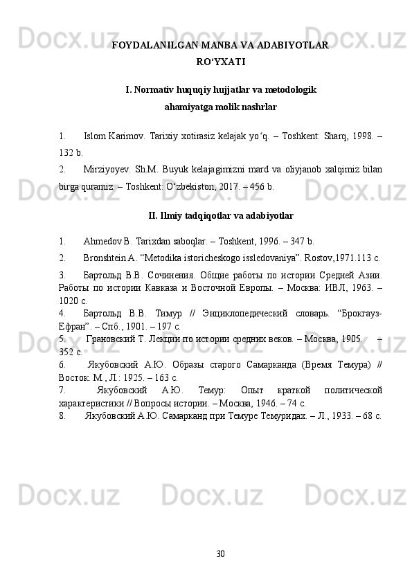 FOYDALANILGAN MANBA VA ADABIYOTLAR
RO‘YXATI
I. Normativ huquqiy hujjatlar va metodologik
ahamiyatga molik nashrlar
1. Islom   Karimov.  Tarixiy   xotirasiz   kelajak  yo q.   –  Toshkent:   Sharq,   1998.  –ʻ
132 b.
2. Mirziyoyev.   Sh.M.   Buyuk   kelajagimizni   mard   va   oliyjanob   xalqimiz   bilan
birga quramiz. – Тоshkent: O‘zbekiston, 2017. – 456 b.
II. Ilmiy tadqiqotlar va adabiyotlar
1. Ahmedov B. Таriхdan saboqlar. – Тoshkent, 1996. – 347 b.
2. Bronshtein А. “Меtodika istoricheskogo issledovaniya”. Rostov,1971.113 с.
3. Бартольд   В.В.   Сочинения.   Общие   работы   по   истории   Средней   Азии.
Работы   по   истории   Кавказа   и   Восточной   Европы.   –   Москва:   ИВЛ,   1963.   –
1020 с.
4. Бартольд   В.В.   Тимур   //   Энциклопедический   словарь.   “Брокгауз-
Ефран”. –  Спб.,  1901. – 197 с.
5.   Грановский Т. Лекции по истории средних веков. – Москва, 1905.     –
352 с.
6.   Якубовский   А.Ю.   Образы   старого   Самарканда   (Время   Темура)   //
Восток. М., Л.: 1925. – 163  c .
7.   Якубовский   А.Ю.   Темур:   Опыт   краткой   политической
характеристики // Вопросы истории. – Москва, 1946. – 74 с.
8.   Якубовский А.Ю. Самарканд при Темуре Темуридах. – Л., 1933. – 68 с.
30 