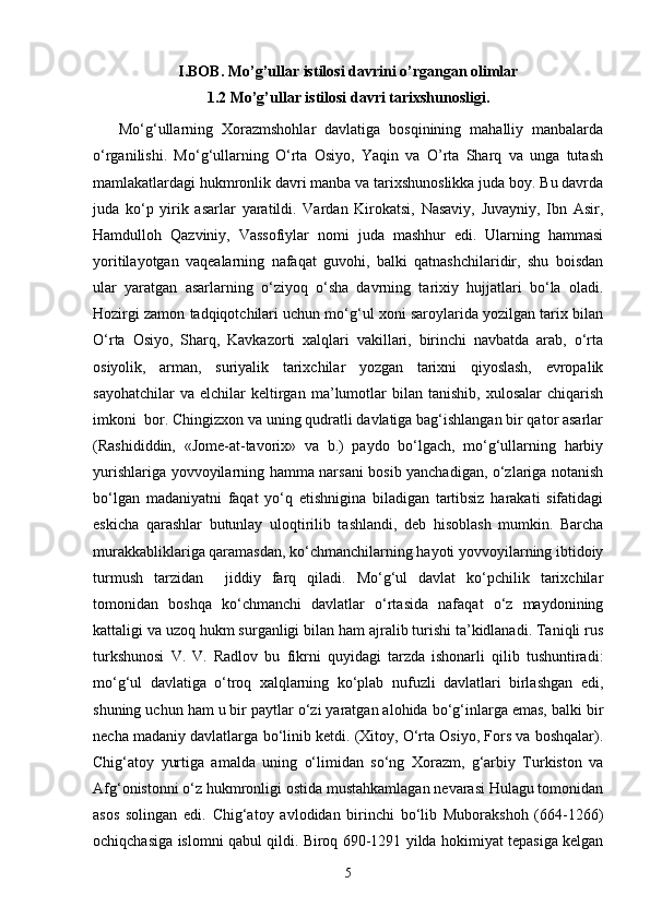 I.BOB.  Mo’g’ullar istilosi davrini o’rgangan olimlar
1.2 Mo’g’ullar istilosi davri tarixshunosligi.
      Mo‘g‘ullarning   Xorazmshohlar   davlatiga   bosqinining   mahalliy   manbalarda
o‘rganilishi.   Mo‘g‘ullarning   O‘rta   Osiyo,   Yaqin   va   O’rta   Sharq   va   unga   tutash
mamlakatlardagi hukmronlik davri manba va tarixshunoslikka juda boy. Bu davrda
juda   ko‘p   yirik   asarlar   yaratildi.   Vardan   Kirokatsi,   Nasaviy,   Juvayniy,   Ibn   Asir,
Hamdulloh   Qazviniy,   Vassofiylar   nomi   juda   mashhur   edi.   Ularning   hammasi
yoritilayotgan   vaqealarning   nafaqat   guvohi,   balki   qatnashchilaridir,   shu   boisdan
ular   yaratgan   asarlarning   o‘ziyoq   o‘sha   davrning   tarixiy   hujjatlari   bo‘la   oladi.
Hozirgi zamon tadqiqotchilari uchun mo‘g‘ul xoni saroylarida yozilgan tarix bilan
O‘rta   Osiyo,   Sharq,   Kavkazorti   xalqlari   vakillari,   birinchi   navbatda   arab,   o‘rta
osiyolik,   arman,   suriyalik   tarixchilar   yozgan   tarixni   qiyoslash,   evropalik
sayohatchilar   va  elchilar   keltirgan   ma’lumotlar   bilan   tanishib,   xulosalar   chiqarish
imkoni  bor. Chingizxon va uning qudratli davlatiga bag‘ishlangan bir qator asarlar
(Rashididdin,   «Jome-at-tavorix»   va   b.)   paydo   bo‘lgach,   mo‘g‘ullarning   harbiy
yurishlariga yovvoyilarning hamma narsani bosib yanchadigan, o‘zlariga notanish
bo‘lgan   madaniyatni   faqat   yo‘q   etishnigina   biladigan   tartibsiz   harakati   sifatidagi
eskicha   qarashlar   butunlay   uloqtirilib   tashlandi,   deb   hisoblash   mumkin.   Barcha
murakkabliklariga qaramasdan, ko‘chmanchilarning hayoti yovvoyilarning ibtidoiy
turmush   tarzidan     jiddiy   farq   qiladi.   Mo‘g‘ul   davlat   ko‘pchilik   tarixchilar
tomonidan   boshqa   ko‘chmanchi   davlatlar   o‘rtasida   nafaqat   o‘z   maydonining
kattaligi va uzoq hukm surganligi bilan ham ajralib turishi ta’kidlanadi. Taniqli rus
turkshunosi   V.   V.   Radlov   bu   fikrni   quyidagi   tarzda   ishonarli   qilib   tushuntiradi:
mo‘g‘ul   davlatiga   o‘troq   xalqlarning   ko‘plab   nufuzli   davlatlari   birlashgan   edi,
shuning uchun ham u bir paytlar o‘zi yaratgan alohida bo‘g‘inlarga emas, balki bir
necha madaniy davlatlarga bo‘linib ketdi. (Xitoy, O‘rta Osiyo, Fors va boshqalar).
Chig‘atoy   yurtiga   amalda   uning   o‘limidan   so‘ng   Xorazm,   g‘arbiy   Turkiston   va
Afg‘onistonni o‘z hukmronligi ostida mustahkamlagan nevarasi Hulagu tomonidan
asos   solingan   edi.   Chig‘atoy   avlodidan   birinchi   bo‘lib   Muborakshoh   (664-1266)
ochiqchasiga islomni qabul qildi. Biroq 690-1291 yilda hokimiyat tepasiga kelgan
5