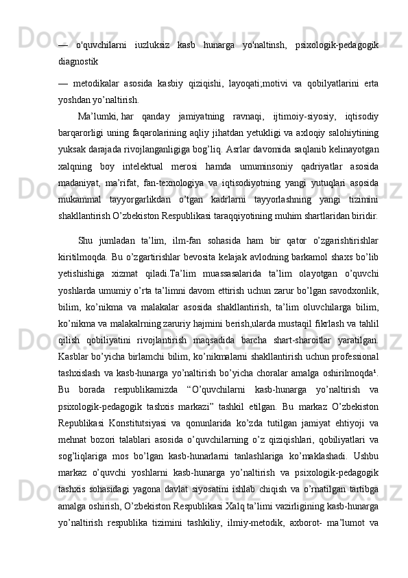 —   o'quvchilarni   iuzluksiz   kasb   hunarga   yo'naltinsh,   psixologik-pedagogik
diagnostik
—   metodikalar   asosida   kasbiy   qiziqishi,   layoqati;motivi   va   qobilyatlarini   erta
yoshdan yo’naltirish.
Ma’lumki,   har   qanday   jamiyatning   ravnaqi,   ijtimoiy-siyosiy,   iqtisodiy
barqarorligi  uning faqarolarining aqliy jihatdan  yetukligi  va  axloqiy salohiytining
yuksak darajada rivojlanganligiga bog’liq. Asrlar davomida saqlanib kelinayotgan
xalqning   boy   intelektual   merosi   hamda   umuminsoniy   qadriyatlar   asosida
madaniyat,   ma’rifat,   fan-texnologiya   va   iqtisodiyotning   yangi   yutuqlari   asosida
mukammal   tayyorgarlikdan   o’tgan   kadrlarni   tayyorlashning   yangi   tizimini
shakllantirish O’zbekiston Respublikasi taraqqiyotining muhim shartlaridan biridir.
Shu   jumladan   ta’lim,   ilm-fan   sohasida   ham   bir   qator   o’zgarishtirishlar
kiritilmoqda. Bu o’zgartirishlar  bevosita kelajak avlodning barkamol  shaxs bo’lib
yetishishiga   xizmat   qiladi.Ta’lim   muassasalarida   ta’lim   olayotgan   o’quvchi
yoshlarda umumiy o’rta ta’limni davom ettirish uchun zarur bo’lgan savodxonlik,
bilim,   ko’nikma   va   malakalar   asosida   shakllantirish,   ta’lim   oluvchilarga   bilim,
ko’nikma va malakalrning   zaruriy hajmini berish,ularda mustaqil fikrlash va tahlil
qilish   qobiliyatini   rivojlantirish   maqsadida   barcha   shart-sharoitlar   yaratilgan.
Kasblar bo’yicha birlamchi bilim, ko’nikmalarni shakllantirish uchun professional
tashxislash   va   kasb-hunarga   yo’naltirish   bo’yicha   choralar   amalga   oshirilmoqda¹.
Bu   borada   respublikamizda   “O’quvchilarni   kasb-hunarga   yo’naltirish   va
psixologik-pedagogik   tashxis   markazi”   tashkil   etilgan.   Bu   markaz   O’zbekiston
Republikasi   Konstitutsiyasi   va   qonunlarida   ko’zda   tutilgan   jamiyat   ehtiyoji   va
mehnat   bozori   talablari   asosida   o’quvchilarning   o’z   qiziqishlari,   qobiliyatlari   va
sog’liqlariga   mos   bo’lgan   kasb-hunarlarni   tanlashlariga   ko’maklashadi.   Ushbu
markaz   o’quvchi   yoshlarni   kasb-hunarga   yo’naltirish   va   psixologik-pedagogik
tashxis   sohasidagi   yagona   davlat   siyosatini   ishlab   chiqish   va   o’rnatilgan   tartibga
amalga oshirish, O’zbekiston Respublikasi Xalq ta’limi vazirligining kasb-hunarga
yo’naltirish   respublika   tizimini   tashkiliy,   ilmiy-metodik,   axborot-   ma’lumot   va