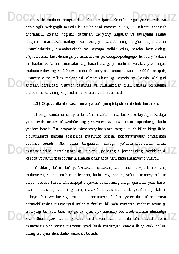 dasturiy   ta’minlash   maqsadida   tashkil   etilgan.   Kasb-hunarga   yo’naltirish   va
psixologik-pedagogik   tashxis   ishlari   holatini   nazorat   qilish,   uni   takomillashtirish
choralarini   ko’rish,   tegishli   dasturlar,   me’yoriy   hujjatlar   va   tavsiyalar   ishlab
chiqish;   mamlakatimizdagi   va   xorijiy   davlatlarning   ilg’or   tajribalarini
umumlashtirish,   ommalashtirish   va   hayotga   tadbiq   etish;   barcha   bosqichdagi
o’quvchilarni   kasb-hunarga   yo’naltirish   va   psixologik-pedagogik   hududiy   tashxis
markazlari va ta’lim muassalaridagi kasb-hunarga yo’naltirish vazifasi yuklatilgan
mutaxassislarning   malakasini   oshirish   bo’yicha   chora   tadbirlar   ishlab   chiqish;
umumiy   o’rta   ta’lim   maktablari   o’quvchilarining   hayotiy   va   kasbiy   o’zligini
anglash   borasidagi   ustuvor   dasturlar   va   muammolar   bilan   ishlash   respublika
tashxis markazining eng muhim vazifalaridan hisoblanadi.
1.3§   O'quvchilarda kasb-hunarga bo’lgan qiziqishlarni shakllantirish.
Hozirgi   kunda   umumiy   o'rta   ta'lim   maktablarida   tashkil   etilayotgan   kasbga
yo'naltirish   ishlari   o'quvchilarning   jamiyatimizda   o'z   o'rnini   topishlariga   katta
yordam   bеradi.   Bu   jarayonda   mintaqaviy   kasblarni   targ'ib   qilish   bilan   birgalikda,
o'quvchilarga   kasblar   to'g'risida   ma'lumot   b е rish,   konsultatsiyalar   o'tkazishga
yordam   b е radi.   Shu   bilan   birgalikda   kasbga   yo'naltirishbo'yicha   ta'lim
muassasalarida   psixologlarning,   maktab   p е dagogik   jamoasining   vazifalarini,
kasbga yo'naltirish tadbirlarini amalga oshirishda ham katta ahamiyat o'ynaydi.
Yoshlarga ta'lim -tarbiya beruvchi o'qituvchi, ustoz, murabbiy, ta'lim xodim,
mutaxassis,   rahbar   nafaqat   bilimdon,   balki   eng   avvalo,   yuksak   insoniy   sifatlar
sohibi   bo'lishi   lozim.   Darhaqiqat   o'quvchi   yoshlarning   fanga   qiziqishi   yoki   kasb-
hunar   tanlashni,   uni   o'rnganish,   malakali   mutaxasis   bo'lib   yetishishiga   talim-
tarbiya   beruvchilarning   ma'lakali   mutaxasis   bo'lib   yetishida   ta'lim-tarbiya
beruvchilarning   ma'naviyasi   axloqiy   fazilati   bilimda   maxorati   mehnat   sevarligi
fidoiyligi   bir   so'z   bilan   aytganda,   ijtimoiy-   madaniy   kamoloti   muhim   ahamatga
ega.   Shuningdek   ularning   kasb   madaniyati   ham   alohida   o'rin   tutadi.   Zero
mutaxassis   xodimning   maxorati   yoki   kasb   madanyati   qanchalik   yuksak   bo'lsa,
uning faoliyati shunchalik samarali bo'ladi. 