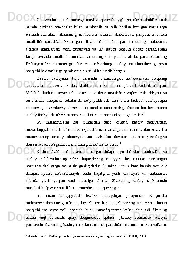 O'quvchilarda kasb-hunarga mayl va qiziqish uyg'otish, ularni shakllantirish
hamda   o'stirish   ota-onalar   bilan   hamkorlik   da   olib   borilsa   kutilgan   natijalarga
erishish   mumkin.   Shaxsning   mutaxassis   sifatida   shakllanish   jarayoni   xususida
mualliflik   qarashlari   keltirilgan.   Ilgari   ishlab   chiqilgan   shaxsning   mutaxassis
sifatida   shakllanishi   yosh   xususiyati   va   ish   stajiga   bog’liq   degan   qarashlardan
farqli   ravishda   muallif   tomonidan   shaxsning   kasbiy   mahorati   bu   parametrlarning
funksiyasi   hisoblanmasligi,   aksincha   individning   kasbiy   shakllanishining   qaysi
bosqichida ekanligiga qarab aniqlanishini ko’rsatib bergan.
Kasbiy   faoliyatni   turli   darajada   o’zlashtirgan   mutaxassislar   haqidagi
tasavvurlar,   qolaversa,   kasbiy   shakllanish   mezonlarining   tavsifi   keltirib   o’tilgan.
Malakali   kadrlar   tayyorlash   tizimini   uzluksiz   ravishda   rivojlantirish   ehtiyoji   va
turli   ishlab   chiqarish   sohalarida   ko’p   yillik   ish   staji   bilan   faoliyat   yuritayotgan
shaxsning   o’z   imkoniyatlarini   to’liq   amalga   oshirmasligi   shaxsni   har   tomonlama
kasbiy faoliyatda o’zini namoyon qilishi muammosini yuzaga keltirdi. 
Bu   muammolarni   hal   qilmasdan   turib   kelgusi   kasbiy   faoliyatdagi
muvaffaqiyatli sifatli ta’limni va rejalashtirishni amalga oshirish mumkin emas. Bu
muammoning   amaliy   ahamiyati   uni   turli   fan   doiralar   qatorida   psixologiya
doirasida ham o’rganishni muhimligini ko’rsatib berdi.  4
Kasbiy   shakllanish   jarayonini   o’rganishdagi   qiyinchiliklar   qobiliyatlar   va
kasbiy   qobiliyatlarning   ishni   bajarishning   muayyan   bir   usuliga   asoslangan
normativ   faoliyatga   yo’naltirilganligidadir.   Shuning   uchun   ham   kasbiy   yetuklik
darajasi   ajratib   ko’rsatilmaydi,   balki   faqatgina   yosh   xususiyati   va   mutaxassis
sifatida   yuritilayotgan   vaqt   inobatga   olinadi.   Shaxsning   kasbiy   shakllanishi
masalasi ko’pgina mualliflar tomonidan tadqiq qilingan. 
Bu   inson   taraqqiyotida   tez-tez   uchraydigan   jarayondir.   Ko’pincha
mutaxassis shaxsining to’la taqlil qilish tushib qoladi, shaxsning kasbiy shakllanish
bosqichi   esa   hayot   yo’li   bosqichi   bilan   muvofiq   tarzda   ko’rib   chiqiladi.   Shuning
uchun   vaqt   doirasida   qatiy   chegaralanib   qoladi.   Ijtimoiy   sohalarda   faoliyat
yurituvchi   shaxsning   kasbiy   shakllanishini   o’rganishda   insonning   imkoniyatlarini
4
  Mirashirova N. Maktabgacha tarbiya muassasalarida psixologik xizmat. -T.:TDPU, 2003