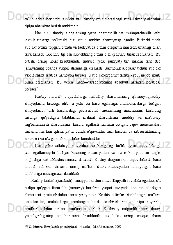 to’liq   ochib   beruvchi   sub’ekt   va   ijtimoiy   muhit   orasidagi   turli   ijtimoiy   aloqalar
tipiga ahamiyat berish muhimdir.
Har   bir   ijtimoiy   aloqalarning   yana   odamovilik   va   muloqotchanlik   kabi
kichik   tiplarga   bo’linishi   biz   uchun   muhim   ahamiyatga   egadir.   Birinchi   tipda
sub’ekt o’zini topgan, o’zida va faoliyatida o’zini o’zgartirishni xohlamasligi bilan
tavsiflanadi. Ikkinchi tip esa sub’ektning o’zini o’zi qidirishi bilan izohlanadi. Bu
o’tish,   oraliq   holat   hisoblanadi.   Individ   (yoki   jamiyat)   bir   shaklni   tark   etib
jamiyatning   boshqa   yuqori   darajasiga   erishadi.   Garmonik   aloqalar   uchun   sub’ekt
yaxlit shaxs sifatida namoyon bo’ladi, u sub’ekt-predmet tartibi - rolli niqob sharti
bilan   belgilanadi.   Bu   yerda   inson—taraqqiyotning   absolyut   harakati   holatidal
bo’ladi. 5
Kasbiy   maorif-   o'quvchilarga   mahalliy   sharoitlarning   ijtimoiy-iqtisodiy
ehtiyojlarini   hisobga   olib,   u   yoki   bu   kasb   egalariga,   mutaxassislarga   bo'lgan
ehtiyojlarni,   turli   kasblardagi   professional   mehnatning   mazmunini ,   kasbning
insonga   qo'yadigan   talablarini,   mehnat   sharoitlarini   moddiy   va   ma’naviy
rag'batlantirish   sharoitlarini,   kasbni   egallash   mumkin   bo'lgan   o'quv   muassasalari
turlarini   ma’lum   qilish,   ya’ni   bunda   o'quvchilar   turli   kasblar   va   ixtisosliklarning
xarakteri va o'ziga xosliklari bilan tanishadilar.
Kasbiy  konsultatsiya-  individual   xarakterga   ega  bo'lib,  ayrim   o'quvchilarga
ular   egallamoqchi   bo'lgan   kasbning   xususiyatlari   va   o'z   imkoniyatlarini   to'g'ri
anglashga   ko'maklashishininazardatutadi.   Kasbiy   diagnostika-   o'quvchilarda   kasb
tanlash   sub’ekti   shaxsini   uning   ma’lum   shaxs   xususiyatlari   tanlayotgan   kasb
talablariga mosliginazardatutiladi.
Kasbiy tanlash (saralash)- muayyan kasbni muvaffaqiyatli ravishda egallab, o'z
oldiga   qo'ygan   fuqarolik   (xususiy)   burchini   yuqori   saviyada   ado   eta   biladigan
shaxslarni   ajrata   olishdan   iborat   jarayondir.   Kasbiy   bilimlar,   shakllangan   ma’lum
ko'nikmalar,   malakalarga   asoslangan   holda   tekshirish   me’zonlariga   suyanib,
omilkorlik   bilan   oqilona   saralash   o'tkaziladi.   Kasbiy   yo'nalganlik   inson   shaxsi
yo'nalganligining   bir   ko'rinishi   hisoblanib,   bu   holat   uning   chuqur   shaxs
5
  V.S. Muxina, Rivojlanish psixologiyasi. - 4-nashr, - M.: Akademiya, 1999. 