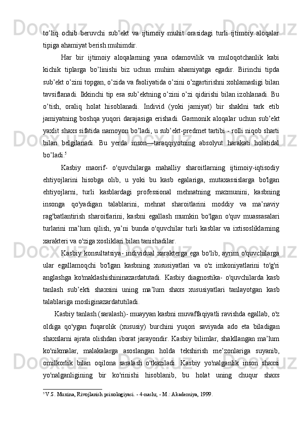 to’liq   ochib   beruvchi   sub’ekt   va   ijtimoiy   muhit   orasidagi   turli   ijtimoiy   aloqalar
tipiga ahamiyat berish muhimdir.
Har   bir   ijtimoiy   aloqalarning   yana   odamovilik   va   muloqotchanlik   kabi
kichik   tiplarga   bo’linishi   biz   uchun   muhim   ahamiyatga   egadir.   Birinchi   tipda
sub’ekt o’zini topgan, o’zida va faoliyatida o’zini o’zgartirishni xohlamasligi bilan
tavsiflanadi. Ikkinchi tip esa sub’ektning o’zini o’zi qidirishi bilan izohlanadi. Bu
o’tish,   oraliq   holat   hisoblanadi.   Individ   (yoki   jamiyat)   bir   shaklni   tark   etib
jamiyatning   boshqa   yuqori   darajasiga   erishadi.   Garmonik   aloqalar   uchun   sub’ekt
yaxlit shaxs sifatida namoyon bo’ladi, u sub’ekt-predmet tartibi - rolli niqob sharti
bilan   belgilanadi.   Bu   yerda   inson—taraqqiyotning   absolyut   harakati   holatidal
bo’ladi. 5
Kasbiy   maorif-   o'quvchilarga   mahalliy   sharoitlarning   ijtimoiy-iqtisodiy
ehtiyojlarini   hisobga   olib,   u   yoki   bu   kasb   egalariga,   mutaxassislarga   bo'lgan
ehtiyojlarni,   turli   kasblardagi   professional   mehnatning   mazmunini ,   kasbning
insonga   qo'yadigan   talablarini,   mehnat   sharoitlarini   moddiy   va   ma’naviy
rag'batlantirish   sharoitlarini,   kasbni   egallash   mumkin   bo'lgan   o'quv   muassasalari
turlarini   ma’lum   qilish,   ya’ni   bunda   o'quvchilar   turli   kasblar   va   ixtisosliklarning
xarakteri va o'ziga xosliklari bilan tanishadilar.
Kasbiy  konsultatsiya-  individual   xarakterga   ega  bo'lib,  ayrim   o'quvchilarga
ular   egallamoqchi   bo'lgan   kasbning   xususiyatlari   va   o'z   imkoniyatlarini   to'g'ri
anglashga   ko'maklashishininazardatutadi.   Kasbiy   diagnostika-   o'quvchilarda   kasb
tanlash   sub’ekti   shaxsini   uning   ma’lum   shaxs   xususiyatlari   tanlayotgan   kasb
talablariga mosliginazardatutiladi.
Kasbiy tanlash (saralash)- muayyan kasbni muvaffaqiyatli ravishda egallab, o'z
oldiga   qo'ygan   fuqarolik   (xususiy)   burchini   yuqori   saviyada   ado   eta   biladigan
shaxslarni   ajrata   olishdan   iborat   jarayondir.   Kasbiy   bilimlar,   shakllangan   ma’lum
ko'nikmalar,   malakalarga   asoslangan   holda   tekshirish   me’zonlariga   suyanib,
omilkorlik   bilan   oqilona   saralash   o'tkaziladi.   Kasbiy   yo'nalganlik   inson   shaxsi
yo'nalganligining   bir   ko'rinishi   hisoblanib,   bu   holat   uning   chuqur   shaxs
5
  V.S. Muxina, Rivojlanish psixologiyasi. - 4-nashr, - M.: Akademiya, 1999.
