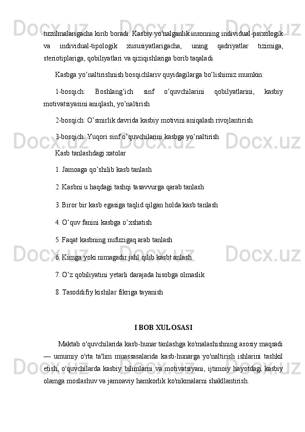 tuzulmalarigacha kirib boradi. Kasbiy yo'nalganlik insonning individual-psixologik
va   individual-tipologik   xususiyatlarigacha,   uning   qadriyatlar   tizimiga,
steriotiplariga, qobiliyatlari va qiziqishlariga borib taqaladi. 
Kasbga yo’naltirishnish bosqichlariv quyidagilarga bo’lishimiz mumkin:
1-bosqich:   Boshlang’ich   sinf   o’quvchilarini   qobilyatlarini,   kasbiy
motivatsiyasini aniqlash, yo’naltirish 
2-bosqich: O’smirlik davrida kasbiy motivini aniqalash rivojlantirish
3-bosqich: Yuqori sinf o’quvchilarini kasbga yo’naltirish
Kasb tanlashdagi xatolar
1. Jamoaga qo’shilib kasb tanlash
2. Kasbni u haqdagi tashqi tasavvurga qarab tanlash
3. Biror bir kasb egasiga taqlid qilgan holda kasb tanlash
4. O’quv fanini kasbga o’xshatish
5. Faqat kasbning nufuzigaq arab tanlash
6. Kimga yoki nimagadir jahl qilib kasbt anlash
7. O’z qobiliyatini yetarli darajada hisobga olmaslik
8. Tasoddifiy kishilar fikriga tayanish
I BOB XULOSASI
Maktab o'quvchilarida kasb-hunar tanlashga ko'malashishning asosiy maqsadi
—   umumiy   o'rta   ta'lim   muassasalarida   kasb-hunarga   yo'naltirish   ishlarini   tashkil
etish,   o'quvchilarda   kasbiy   bilimlarni   va   motivatsiyani,   ijtimoiy   hayotdagi   kasbiy
olamga moslashuv va jamoaviy hamkorlik ko'nikmalarni shakllantirish.