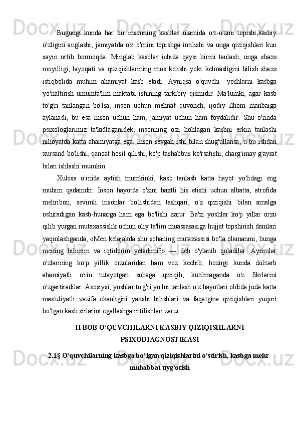Bugungi   kunda   har   bir   insonning   kasblar   olamida   o'z-o'zini   topishi,kasbiy
o'zligini   anglashi,   jamiyatda   o'z   o'rnini   topishga   intilishi   va  unga   qiziqishlari   kun
sayin   ortib   bormoqda.   Minglab   kasblar   ichida   qaysi   birini   tanlash,   unga   shaxs
moyilligi,   layoqati   va   qiziqishlarining   mos   kelishi   yoki   kelmasligini   bilish   shaxs
istiqbolida   muhim   ahamiyat   kasb   etadi.   Ayniqsa   o'quvchi-   yoshlarni   kasbga
yo'naltirish   umumta'lim   maktabi   ishining   tarkibiy   qismidir.   Ma'lumki,   agar   kasb
to'g'ri   tanlangan   bo'lsa,   inson   uchun   mehnat   quvonch,   ijodiy   ilhom   manbaiga
aylanadi,   bu   esa   inson   uchun   ham,   jamiyat   uchun   ham   foydalidir.   Shu   o'rinda
psixologlarimiz   ta'kidlaganidek,   insonning   o'zi   hohlagan   kasbni   erkin   tanlashi
nihoyatda katta ahamiyatga ega. Inson sevgan ishi bilan shug'ullansa, u bu ishdan
xursand bo'lishi, qanoat hosil qilishi, ko'p tashabbus ko'rsatishi, charg'imay g'ayrat
bilan ishlashi mumkin.
Xulosa   o'rnida   aytish   mumkinki,   kasb   tanlash   katta   hayot   yo'lidagi   eng
muhim   qadamdir.   Inson   hayotda   o'zini   baxtli   his   etishi   uchun   albatta,   atrofida
mehribon,   sevimli   insonlar   bo'lishidan   tashqari,   o'z   qiziqishi   bilan   amalga
oshiradigan   kasb-hunarga   ham   ega   bo'lishi   zarur.   Ba'zi   yoshlar   ko'p   yillar   orzu
qilib yurgan mutaxassislik uchun oliy ta'lim muassasasiga hujjat topshirish damlari
yaqinlashganda, «Men kelajakda shu sohaning mutaxassisi bo'la olamanmi, bunga
mening   bilimim   va   iqtidorim   yetadimi?»   —   deb   o'ylanib   qoladilar.   Ayrimlar
o'zlarining   ko'p   yillik   orzularidan   ham   voz   kechib,   hozirgi   kunda   dolzarb
ahamiyatli   o'rin   tutayotgan   sohaga   qiziqib,   kutilmaganda   o'z   fikrlarini
o'zgartiradilar. Asosiysi, yoshlar to'g'ri yo'lni tanlash o'z hayotlari oldida juda katta
mas'uliyatli   vazifa   ekanligini   yaxshi   bilishlari   va   faqatgina   qiziqishlari   yuqori
bo'lgan kasb sirlarini egallashga intilishlari zarur.
II BOB O‘QUVCHILARNI KASBIY QIZIQISHLARNI
PSIXODIAGNOSTIKASI
2.1§ O‘quvchilarning kasbga bo‘lgan qiziqishlarini o‘stirish, kasbga mehr-
muhabbat uyg‘otish