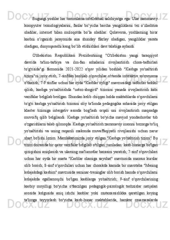 Bugungi yoshlar har tomonlama intellektual salohiyatga ega. Ular zamonaviy
kompyuter   texnologiyalarini,   fanlar   bo‘yicha   barcha   yangiliklarni   tez   o‘zlashtira
oladilar,   internet   bilan   muloqotda   bo‘la   oladilar.   Qolaversa,   yoshlarning   biror
kasbni   o‘rganish   jarayonida   ana   shunday   fikrlay   oladigan,   yangiliklar   yarata
oladigan, dunyoqarashi keng bo‘lib etishishlari davr talabiga aylandi. 
O'zbekiston   Respublikasi   Prezidentining   "O'zbekiston   yangi   taraqqiyot
davrida   ta'lim-tarbiya   va   ilm-fan   sohalarini   rivojlantirish   chora-tadbirlari
to'g'risida"gi   farmonida   2021-2022   o'quv   yilidan   boshlab   "Kasbga   yo'naltirish
tizimi"ni joriy etish, 7-sinfdan boshlab o'quvchilar o'rtasida interaktiv so'rovnoma
o'tkazish, 7-9 sinflar uchun har oyda "Kasblar oyligi" mavzusidagi tadbirlar tashkil
qilish,   kasbga   yo'naltirishda   "ustoz-shogird"   tizimini   yanada   irvojlantirish   kabi
vazifalar belgilab berilgan. Shundan kelib chiqqan holda maktablarda o'quvchilarni
to'g'ri   kasbga   yo'naltirish   tizimini   oliy   ta'limda   pedagogika   sohasida   joriy   etilgan
klaster   tizimiga   intergativ   asosda   bog'lash   orqali   uni   rivojlantirish   maqsadga
muvoifq   qilib   belgilandi.   Kasbga   yo'naltirish   bo'yicha   mavjud   yondashuvlar   tub
o'zgarishlarni talab qilmoqda. Kasbga yo'naltirish zamonaviy insonni bozorga to'liq
yo'naltirishi   va   uning   raqamli   makonda   muvaffaqiyatli   rivojlanishi   uchun   zarur
shart bo'lishi lozim. Mamlakatimizda joriy etilgan "Kasbga yo'naltirish tizimi" Bu
tizim doirasida bir qator vazifalar belgilab o'tilgan, jumladan: kasb-hunarga bo'lgan
qiziqishini aniqlasish va ularning ma'lumotlar bazasini yaratish; 7-sinf o'quvchilari
uchun   har   oyda   bir   marta   "Kasblar   olamiga   sayohat"   mavzusida   maxsus   kurslar
olib borish; 8-sinf o'quvchilari uchun har chorakda kamida bir marotaba "Mening
kelajakdagi kasbim" mavzusida seminar-treninglar olib borish hamda o'quvchilarni
kelajakda   egallamoqchi   bo'lgan   kasblarga   yo'naltirish;   9-sinf   o'quvchilarining
kasbiy   moyilligi   bo'yicha   o'tkazilgan   pedagogik-psixologik   tashxislar   natijalari
asosida   kelgusida   aniq   ishchi   kasblar   yoki   mutaxassislikka   qaratilgan   keying
ta'limga   tayyorlash   bo'yicha   kasb-hunar   maktablarida,   hamkor   muassasalarda