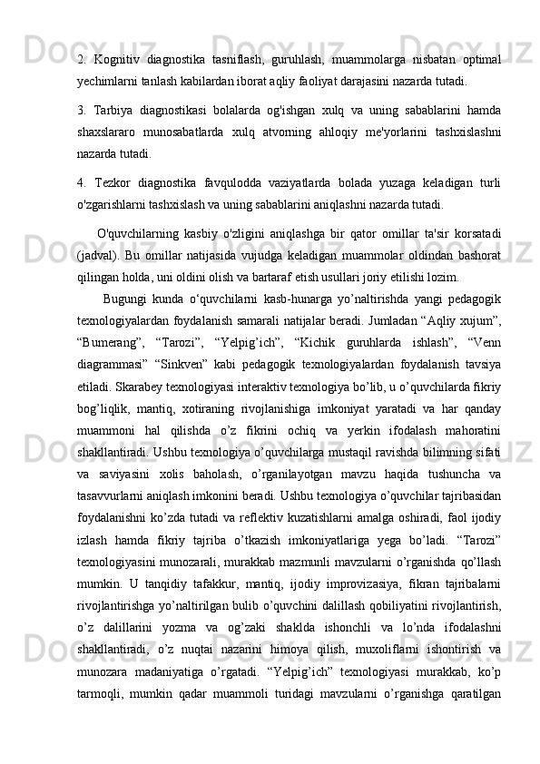 2.   Kognitiv   diagnostika   tasniflash,   guruhlash,   muammolarga   nisbatan   optimal
yechimlarni tanlash kabilardan iborat aqliy faoliyat darajasini nazarda tutadi.
3.   Tarbiya   diagnostikasi   bolalarda   og'ishgan   xulq   va   uning   sabablarini   hamda
shaxslararo   munosabatlarda   xulq   atvorning   ahloqiy   me'yorlarini   tashxislashni
nazarda tutadi.
4.   Tezkor   diagnostika   favqulodda   vaziyatlarda   bolada   yuzaga   keladigan   turli
o'zgarishlarni tashxislash va uning sabablarini aniqlashni nazarda tutadi.
O'quvchilarning   kasbiy   o'zligini   aniqlashga   bir   qator   omillar   ta'sir   korsatadi
(jadval).   Bu   omillar   natijasida   vujudga   keladigan   muammolar   oldindan   bashorat
qilingan holda, uni oldini olish va bartaraf etish usullari joriy etilishi lozim.  
Bugungi   kunda   o‘quvchilarni   kasb-hunarga   yo’naltirishda   yangi   pedagogik
texnologiyalardan foydalanish samarali natijalar beradi. Jumladan “Aqliy xujum”,
“Bumerang”,   “Tarozi”,   “Yelpig’ich”,   “Kichik   guruhlarda   ishlash”,   “Venn
diagrammasi”   “Sinkven”   kabi   pedagogik   texnologiyalardan   foydalanish   tavsiya
etiladi. Skarabey texnologiyasi interaktiv texnologiya bo’lib, u o’quvchilarda fikriy
bog’liqlik,   mantiq,   xotiraning   rivojlanishiga   imkoniyat   yaratadi   va   har   qanday
muammoni   hal   qilishda   o’z   fikrini   ochiq   va   yerkin   ifodalash   mahoratini
shakllantiradi. Ushbu texnologiya o’quvchilarga mustaqil ravishda bilimning sifati
va   saviyasini   xolis   baholash,   o’rganilayotgan   mavzu   haqida   tushuncha   va
tasavvurlarni aniqlash imkonini beradi. Ushbu texnologiya o’quvchilar tajribasidan
foydalanishni   ko’zda  tutadi   va  reflektiv  kuzatishlarni  amalga   oshiradi,  faol   ijodiy
izlash   hamda   fikriy   tajriba   o’tkazish   imkoniyatlariga   yega   bo’ladi.   “Tarozi”
texnologiyasini  munozarali, murakkab mazmunli mavzularni o’rganishda qo’llash
mumkin.   U   tanqidiy   tafakkur,   mantiq,   ijodiy   improvizasiya,   fikran   tajribalarni
rivojlantirishga yo’naltirilgan bulib o’quvchini dalillash qobiliyatini rivojlantirish,
o’z   dalillarini   yozma   va   og’zaki   shaklda   ishonchli   va   lo’nda   ifodalashni
shakllantiradi,   o’z   nuqtai   nazarini   himoya   qilish,   muxoliflarni   ishontirish   va
munozara   madaniyatiga   o’rgatadi.   “Yelpig’ich”   texnologiyasi   murakkab,   ko’p
tarmoqli,   mumkin   qadar   muammoli   turidagi   mavzularni   o’rganishga   qaratilgan