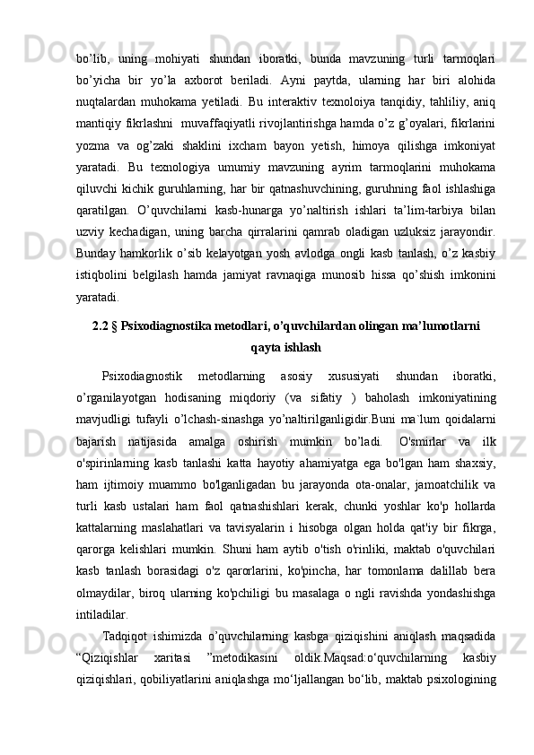 bo’lib,   uning   mohiyati   shundan   iboratki,   bunda   mavzuning   turli   tarmoqlari
bo’yicha   bir   yo’la   axborot   beriladi.   Ayni   paytda,   ularning   har   biri   alohida
nuqtalardan   muhokama   yetiladi.   Bu   interaktiv   texnoloiya   tanqidiy,   tahliliy,   aniq
mantiqiy fikrlashni   muvaffaqiyatli rivojlantirishga hamda o’z g’oyalari, fikrlarini
yozma   va   og’zaki   shaklini   ixcham   bayon   yetish,   himoya   qilishga   imkoniyat
yaratadi.   Bu   texnologiya   umumiy   mavzuning   ayrim   tarmoqlarini   muhokama
qiluvchi   kichik  guruhlarning,  har   bir  qatnashuvchining,   guruhning  faol  ishlashiga
qaratilgan.   O’quvchilarni   kasb-hunarga   yo’naltirish   ishlari   ta’lim-tarbiya   bilan
uzviy   kechadigan,   uning   barcha   qirralarini   qamrab   oladigan   uzluksiz   jarayondir.
Bunday   hamkorlik   o’sib   kelayotgan   yosh   avlodga   ongli   kasb   tanlash,   o’z   kasbiy
istiqbolini   belgilash   hamda   jamiyat   ravnaqiga   munosib   hissa   qo’shish   imkonini
yaratadi.
2.2 §   Psixodiagnostika metodlari , o’quvchilardan olingan ma’lumotlarni
qayta ishlash
Psixodiagnostik   metodlarning   asosiy   xususiyati   shundan   iboratki,
o’rganilayotgan   hodisaning   miqdoriy   (va   sifatiy   )   baholash   imkoniyatining
mavjudligi   tufayli   o’lchash-sinashga   yo’naltirilganligidir.Buni   ma`lum   qoidalarni
bajarish   natijasida   amalga   oshirish   mumkin   bo’ladi.     O'smirlar   va   ilk
o'spirinlarning   kasb   tanlashi   katta   hayotiy   ahamiyatga   ega   bo'lgan   ham   shaxsiy,
ham   ijtimoiy   muammo   bo'lganligadan   bu   jarayonda   ota-onalar,   jamoatchilik   va
turli   kasb   ustalari   ham   faol   qatnashishlari   kerak,   chunki   yoshlar   ko'p   hollarda
kattalarning   maslahatlari   va   tavisyalarin   i   hisobga   olgan   holda   qat'iy   bir   fikrga,
qarorga   kelishlari   mumkin.   Shuni   ham   aytib   o'tish   o'rinliki,   maktab   o'quvchilari
kasb   tanlash   borasidagi   o'z   qarorlarini,   ko'pincha,   har   tomonlama   dalillab   bera
olmaydilar,   biroq   ularning   ko'pchiligi   bu   masalaga   о   ngli   ravishda   yondashishga
intiladilar. 
Tadqiqot   ishimizda   o’quvchilarning   kasbga   qiziqishini   aniqlash   maqsadida
“Qiziqishlar   xaritasi   ”metodikasini   oldik. Maqsad:o‘quvchilarning   kasbiy
qiziqishlari, qobiliyatlarini aniqlashga   mo‘ljallangan bo‘lib, maktab psixologining 