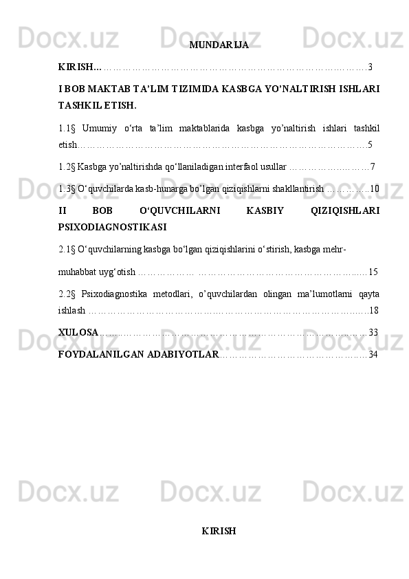 MUNDARIJA
KIRISH… ……………………………………………………………….……….3
I BOB MAKTAB TA’LIM TIZIMIDA KASBGA YO’NALTIRISH ISHLARI
TASHKIL ETISH.
1.1§   Umumiy   o‘rta   ta’lim   maktablarida   kasbga   yo’naltirish   ishlari   tashkil
etish……………………………………………………………………………….5
1.2§ Kasbga yo’naltirishda qo‘llaniladigan interfaol usullar ……………..………7
1.3§ O‘quvchilarda kasb-hunarga bo’lgan qiziqishlarni shakllantirish …………..10
II   BOB   O‘QUVCHILARNI   KASBIY   QIZIQISHLARI
PSIXODIAGNOSTIKASI
2.1§ O‘quvchilarning kasbga bo‘lgan qiziqishlarini o‘stirish, kasbga mehr- 
muhabbat uyg‘otish ……………… …………………………………………...…15
2.2§   Psixodiagnostika   metodlari ,   o’quvchilardan   olingan   ma’lumotlarni   qayta
ishlash ………………………………….……………………………………..…..18
XULOSA ……..……………………………………………………………..……33
FOYDALANILGAN ADABIYOTLAR ……………………………………..…34
KIRISH 