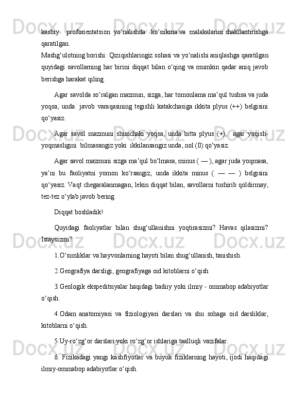 kasbiy    proforientatsion  yo‘nalishda   ko‘nikma va  malakalarini shakllantirishga
qaratilgan. 
Mashg‘ulotning borishi: Qiziqishlaringiz sohasi va yo‘nalishi aniqlashga qaratilgan
quyidagi   savollarning   har   birini   diqqat   bilan   o‘qing  va   mumkin   qadar   aniq   javob
berishga harakat qiling. 
Agar savolda so‘ralgan mazmun, sizga, har tomonlama ma’qul tushsa va juda
yoqsa,   unda     javob   varaqasining   tegishli   katakchasiga   ikkita   plyus   (++)   belgisini
qo‘yasiz. 
Agar   savol   mazmuni   shunchaki   yoqsa,   unda   bitta   plyus   (+),     agar   yoqish-
yoqmasligini  bilmasangiz yoki  ikkilansangiz unda, nol (0) qo‘yasiz. 
Agar savol mazmuni sizga ma’qul bo‘lmasa, minus ( — ), agar juda yoqmasa,
ya’ni   bu   faoliyatni   yomon   ko‘rsangiz,   unda   ikkita   minus   (   —   —   )   belgisini
qo‘yasiz. Vaqt chegaralanmagan, lekin diqqat bilan, savollarni tushirib qoldirmay,
tez-tez o‘ylab javob bering. 
D iqqat boshladik!
Quyidagi   faoliyatlar   bilan   shug‘ullanishni   yoqtirasizmi?   Havas   qilasizmi?
Istaysizmi? 
1.O‘simliklar va hayvonlarning hayoti bilan shug‘ullanish, tanishish. 
2.Geografiya darsligi, geografiyaga oid kitoblarni  o‘ qish
3.Geologik ekspeditsiyalar haqidagi badiiy yoki ilmiy   - ommabop adabiyotlar
o‘ qish. 
4.Odam   anatomiyasi   va   fiziologiyasi   darslari   va   shu   sohaga   oid   darsliklar,
kitoblarni  o‘ qish. 
5.Uy-r o‘ z g‘ or darslari yoki r o‘ z g‘ or ishlariga taalluqli vazifalar. 
6.   Fizikadagi   yangi   kashfiyotlar   va   buyuk   fiziklarning   hayoti,   ijodi   haqidagi
ilmiy-ommabop adabiyotlar  o‘ qish.  