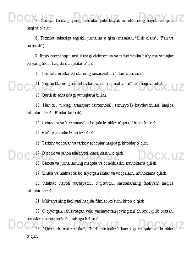 7.   Ximiya   fanidagi   yangi   ixtirolar   yoki   buyuk   ximiklarning   hayoti   va   ijodi
haqida  o‘ qish. 
8.   Texnika   sohasiga   tegishli   jurnallar   o‘ qish   (masalan,   "Sirli   olam",   "Fan   va
turmush"). 
9. Ilmiy-ommabop jurnallardagi elektronika va radiotexnika b o‘ yicha yutuqlar
va yangiliklar haqida maqolalar  o‘ qish. 
10. Har xil metallar va ularning xususiyatlari bilan tanishish. 
11. Yog‘ochlarning har xil turlari va ularni amalda q o‘ llash haqida bilish .
12. Qurilish sohasidagi yutuqlarni bilish. 
13.   Har   xil   turdagi   transport   (avtomobil,   temiryo‘l)   haydovchilari   haqida
kitoblar o‘qish, filmlar ko‘rish). 
14. Uchuvchi va kosmonavtlar haqida kitoblar o‘qish, filmlar ko‘rish. 
15. Harbiy texnika bilan tanishish 
16. Tarixiy voqealar va tarixiy arboblar haqidagi kitoblar  o‘ qish. 
17. O‘zbek va jahon adabiyoti klassiklarini  o‘ qish. 
18. Gazeta va jurnallarning maqola va ocherklarini muhokama qilish. 
19. Sinfda va maktabda b o‘ layotgan ishlar va voqealarni muhokama qilish .  
20.   Maktab   hayoti   (tarbiyachi,   o‘ qituvchi,   sardorlarning   faoliyati)   haqida
kitoblar  o‘ qish. 
21. Militsiyaning faoliyati haqida filmlar k o‘ rish, kitob  o‘ qish. 
22. O‘qiyotgan, ishlayotgan yoki yashayottan joyingizni chiroyli qilib bezash,
narsalarni saranjomlash, tartibga keltirish. 
23.   "Qiziqarli   matematika",   "boshqotirmalar"   haqidagi   maqola   va   kitoblar
o‘ qish. 