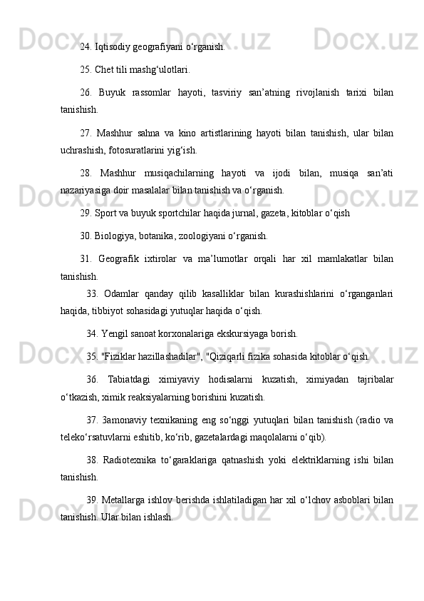 24. Iqtisodiy geografiyani  o‘ rganish. 
25. Chet tili mash g‘ ulotlari. 
26.   Buyuk   rassomlar   hayoti,   tasviriy   san’atning   rivojlanish   tarixi   bilan
tanishish. 
27.   Mashhur   sahna   va   kino   artistlarining   hayoti   bilan   tanishish,   ular   bilan
uchrashish, fotosuratlarini yi g‘ ish. 
28.   Mashhur   musiqachilarning   hayoti   va   ijodi   bilan,   musiqa   san’ati
nazariyasiga doir masalalar bilan tanishish va  o‘ rganish. 
29. Sport va buyuk sportchilar haqida jurnal, gazeta, kitoblar  o‘ qish 
30. Biologiya, botanika, zoologiyani  o‘ rganish .  
31.   Geografik   ixtirolar   va   ma’lumotlar   orqali   har   xil   mamlakatlar   bilan
tanishish .
33.   Odamlar   qanday   qilib   kasalliklar   bilan   kurashishlarini   o‘rganganlari
haqida, tibbiyot sohasidagi yutuqlar haqida o‘qish. 
34. Yengil sanoat korxonalariga ekskursiyaga borish. 
35. "Fiziklar hazillashadilar", "Qiziqarli fizika sohasida kitoblar o‘qish. 
36.   Tabiatdagi   ximiyaviy   hodisalarni   kuzatish,   ximiyadan   tajribalar
o‘tkazish, ximik reaksiyalarning borishini kuzatish. 
37.   3amonaviy   texnikaning   eng   so‘nggi   yutuqlari   bilan   tanishish   (radio   va
teleko‘rsatuvlarni eshitib, ko‘rib, gazetalardagi maqolalarni o‘qib). 
38.   Radiotexnika   to‘garaklariga   qatnashish   yoki   elektriklarning   ishi   bilan
tanishish. 
39. Metallarga ishlov berishda ishlatiladigan har xil o‘lchov asboblari bilan
tanishish. Ular bilan ishlash.  