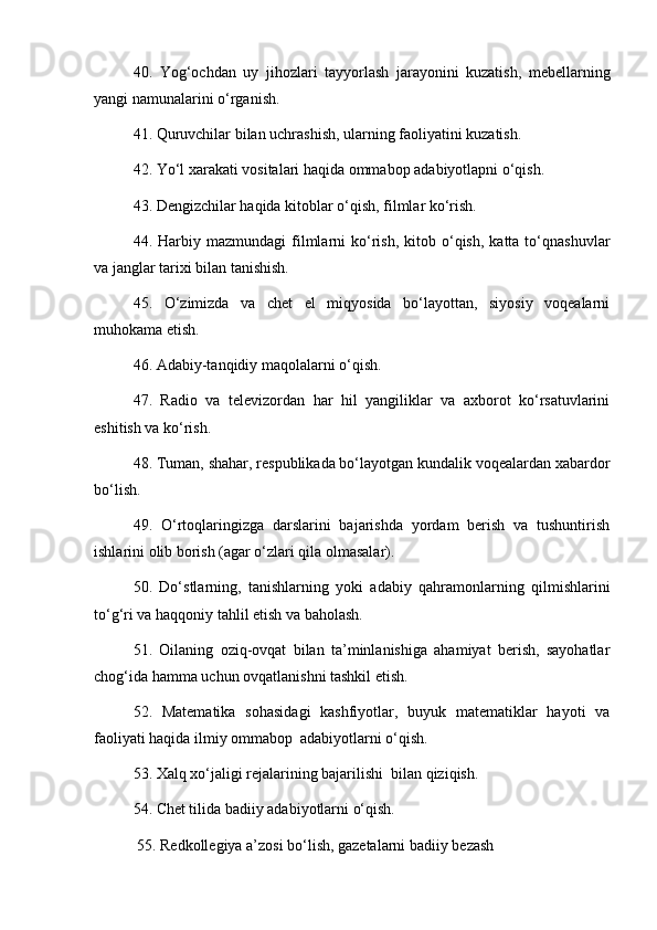 40.   Yog‘ochdan   uy   jihozlari   tayyorlash   jarayonini   kuzatish,   mebel l arning
yangi namunalarini o‘rgan i sh. 
41. Quruvchilar bilan uchrashish, ularning faoliyatini kuzatish. 
42. Yo‘l xarakati vositalari haqida ommabop adabiyotlapni o‘qish. 
43. Dengizchilar haqida kitoblar o‘qish, filmlar ko‘rish. 
44.  Harbiy  mazmundagi   filmlarni   ko‘rish,  kitob  o‘qish,  katta  to‘qnashuvlar
va janglar tarixi bilan tanishish. 
45.   O‘zimizda   va   chet   el   miqyosida   bo‘layottan,   siyosiy   voqealarni
muhokama etish. 
46. Adabiy-tanqidiy maqolalarni o‘qish. 
47.   Radio   va   televizordan   har   hil   yangiliklar   va   axborot   ko‘rsatuvlarini
eshitish va ko‘rish. 
48. Tuman, shahar, respublikada bo‘layotgan kundalik voqealardan xabardor
bo‘lish. 
49.   O‘rtoqlaringizga   darslarini   bajarishda   yordam   berish   va   tushuntirish
ishlarini olib borish (agar o‘zlari qila olmasalar). 
50.   Do‘stlarning,   tanishlarning   yoki   adabiy   qahramonlarning   qilmishlarini
to‘g‘ri va haqqoniy tahlil etish va ba h olash. 
51.   Oilaning   oziq-ovqat   bilan   ta’minlanishiga   ahamiyat   berish,   sayohatlar
chog‘ida hamma uchun ovqatlanishni tashkil etish. 
52.   Matematika   sohasidagi   kashfiyotlar,   buyuk   matematiklar   hayoti   va
faoliyati haqida ilmiy ommabop  adabiyotlarni o‘qish. 
53. Xalq xo‘jaligi rejalarining bajarilishi  bilan qiziqish. 
54. Chet tilida badiiy adabiyotlarni o‘qish.
  55. Redkollegiya a’zosi bo‘lish, gazetalarni badiiy bezash