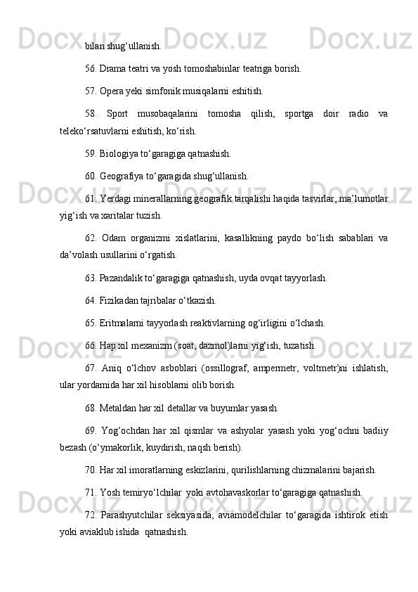 bilan shug‘ullanish. 
56. Drama teatri va yosh tomoshabinlar teatriga borish. 
57. Opera yeki simfonik musiqalarni eshitish. 
58.   Sport   musobaqalarini   tomosha   qilish,   sportga   doir   radio   va
teleko‘rsatuvlarni eshitish, ko‘rish. 
59. Biologiya to‘garagiga qatnashish. 
60. Geografiya to‘garagida shug‘ullanish. 
61. Yerdagi minerallarning geografik tarqalishi haqida tasvirlar, ma’lumotlar
yig‘ish va xaritalar tuzish. 
62.   Odam   organizmi   xislatlarini,   kasallikning   paydo   bo‘lish   sabablari   va
da ’ volash usullarini o‘rgatish. 
63. Pazandalik to‘garagiga qatnashish, uyda ovqat tayyorlash. 
64. Fizikadan tajribalar o‘tkazish.
65. Eritmalarni tayyorlash reaktivlarning og‘irligini o‘lchash. 
66. Hap xil mexanizm (soat, dazmol)larni yig‘ish, tuzatish. 
  67.   Aniq   o‘lchov   asboblari   (ossillograf,   ampermetr,   voltmetr)ni   ishlatish ,
ular yordamida har xil hisoblarni olib borish. 
68. Metaldan har xil detallar va buyumlar yasash. 
69.   Yog‘ochdan   har   xil   qismlar   va   ashyolar   yasash   yoki   yog‘ochni   bad i iy
bezash (o‘ymakorlik, kuydirish, naqsh berish). 
70. Har xil imoratlarning eskizlarini, qurilishlarning chizmalarini bajarish. 
71. Yosh temiryo‘lchilar  yoki avtohavaskorlar to‘garagiga qatnashish. 
72.   Parashyutchilar   seksiyasida,   aviamodelchilar   to‘garagida   ishtirok   etish
yoki aviaklub ishida  qatnashish.  