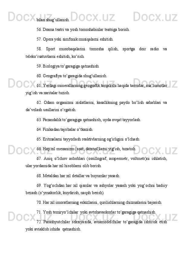 bilan shug‘ullanish. 
56. Drama teatri va yosh tomoshabinlar teatriga borish. 
57. Opera yeki simfonik musiqalarni eshitish. 
58.   Sport   musobaqalarini   tomosha   qilish,   sportga   doir   radio   va
teleko‘rsatuvlarni eshitish, ko‘rish. 
59. Biologiya to‘garagiga qatnashish. 
60. Geografiya to‘garagida shug‘ullanish. 
61. Yerdagi minerallarning geografik tarqalishi haqida tasvirlar, ma’lumotlar
yig‘ish va xaritalar tuzish. 
62.   Odam   organizmi   xislatlarini,   kasallikning   paydo   bo‘lish   sabablari   va
da ’ volash usullarini o‘rgatish. 
63. Pazandalik to‘garagiga qatnashish, uyda ovqat tayyorlash. 
64. Fizikadan tajribalar o‘tkazish.
65. Eritmalarni tayyorlash reaktivlarning og‘irligini o‘lchash. 
66. Hap xil mexanizm (soat, dazmol)larni yig‘ish, tuzatish. 
  67.   Aniq   o‘lchov   asboblari   (ossillograf,   ampermetr,   voltmetr)ni   ishlatish ,
ular yordamida har xil hisoblarni olib borish. 
68. Metaldan har xil detallar va buyumlar yasash. 
69.   Yog‘ochdan   har   xil   qismlar   va   ashyolar   yasash   yoki   yog‘ochni   bad i iy
bezash (o‘ymakorlik, kuydirish, naqsh berish). 
70. Har xil imoratlarning eskizlarini, qurilishlarning chizmalarini bajarish. 
71. Yosh temiryo‘lchilar  yoki avtohavaskorlar to‘garagiga qatnashish. 
72.   Parashyutchilar   seksiyasida,   aviamodelchilar   to‘garagida   ishtirok   etish
yoki aviaklub ishida  qatnashish.