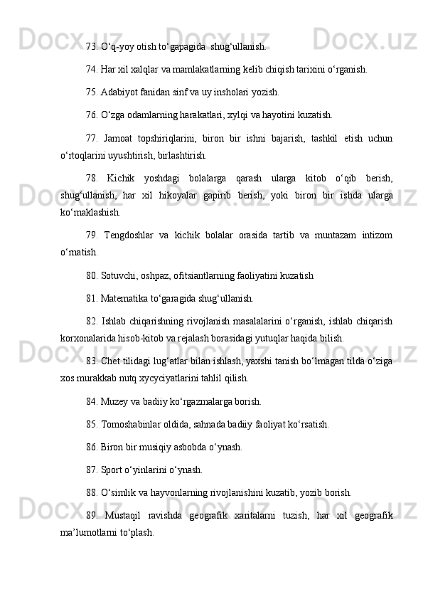 73. O‘q-yoy otish to‘gapagida  shug‘ullanish. 
74. Har xil xalqlar va mamlakatlarning kelib chiqish tarixini o‘rganish. 
75. Adabiyot fanidan sinf va uy insholari yozish. 
76. O‘zga odamlarning harakatlari, xylqi va hayotini kuzatish. 
77.   Jamoat   topshiriqlarini,   biron   bir   ishni   bajarish,   tashkil   etish   uchun
o‘rtoqlarini uyushtirish ,  birlashtirish. 
78.   Kichik   yoshdagi   bolalarga   qarash   ularga   kitob   o‘qib   berish,
shug‘ullanish,   har   xil   hikoyalar   gapirib   berish,   yoki   biron   bir   i sh da   ularga
ko‘maklashish. 
79.   Tengdoshlar   va   kichik   bolalar   orasida   tartib   va   muntazam   intizom
o‘rnatish. 
80. Sotuvchi, oshpaz, ofitsiantlarning faoliyatini kuzatish 
81. Matematika to‘garagida shug‘ullanish. 
82.  Ishlab  chiqarishning  rivojlanish  masalalarini  o‘rganish,  ishlab   chiqarish
korxonalarida hisob-kitob va rejalash borasidagi yutuqlar haqida bilish. 
83. Chet tilidagi lug‘atlar bilan ishlash, yaxshi tanish bo‘lmagan tilda o‘ziga
xos murakkab nutq xycyciyatlarini tahlil qilish. 
84. Muzey va badiiy ko‘rgazmalarga borish. 
85. Tomoshabinlar oldida, sahnada badiiy faoliyat ko‘rsatish. 
86. Biron bir musiqiy asbobda o‘ynash. 
87. Sport o‘yinlarini o‘ynash. 
88. O‘simlik va hayvonlarning rivojlanishini kuzatib, yozib borish. 
89.   Mustaqil   ravishda   geografik   xaritalarni   tuzish,   har   xil   geografik
ma’lumotlarni to‘plash.  