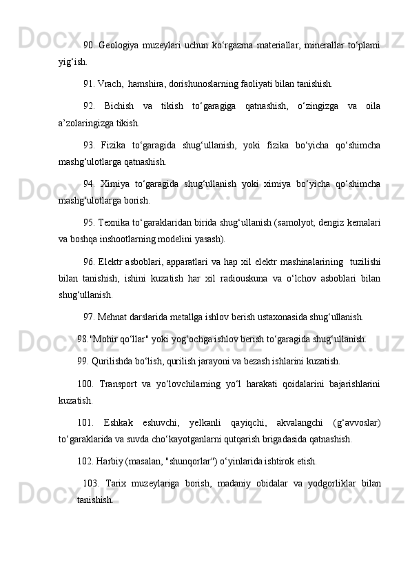 90.   Geologiya   muzeylari   uchun   ko‘rgazma   materiallar,   minerallar   to‘plami
yig‘ish. 
91. Vrach,  hamshira, dorishunoslarning faoliyati bilan tanishish. 
92.   Bichish   va   tikish   to‘garagiga   qatnashish,   o‘zingizga   va   oila
a’zolaringizga tikish. 
93.   Fizika   to‘garagida   shug‘ullanish,   yoki   fizika   bo‘yicha   qo‘shimcha
mashg‘ulotlarga qatnashish. 
94.   Ximiya   to‘garagida   shug‘ullanish   yoki   ximiya   bo‘yicha   qo‘shimcha
mashg‘ulotlarga borish. 
95. Texnika to‘garaklarida n  birida shug‘ullanish (samolyot, dengiz kemalari
va boshqa inshootlarning modelini yasash). 
96.  Elektr   asboblari,   apparatlari   va  hap   xil   elektr   mashinalarin i ng    tuzilishi
bilan   tanishi sh ,   ishini   kuzatish   har   xil   radiouskuna   va   o‘lchov   asboblari   bilan
shug‘ullanish. 
97. Mehnat darslarida metallga ishlov berish ustaxonasida shug‘ullanish. 
98."Mohir qo‘llar" yoki yog‘ochga ishlov berish to‘garagida shug‘ullanish. 
99. Qurilishda bo‘lish, qurilish jarayoni va bezash ishlarini kuzatish. 
100.   Transport   va   yo‘lovchilarning   yo‘l   harakati   qoidalarini   bajarishlarini
kuzatish. 
101.   Eshkak   eshuvchi,   yelkanli   qayiqchi,   akvalangchi   (g‘avvoslar)
to‘garaklarida va suvda cho‘kayotganlarni qutqarish brigadasida qatnashish. 
102.  H arbiy (masalan, "shunqorlar") o‘yinlarida ishtirok etish .
  103.   Tarix   muzeylariga   borish ,   madaniy   obidalar   va   yodgorliklar   bilan
tanishish.