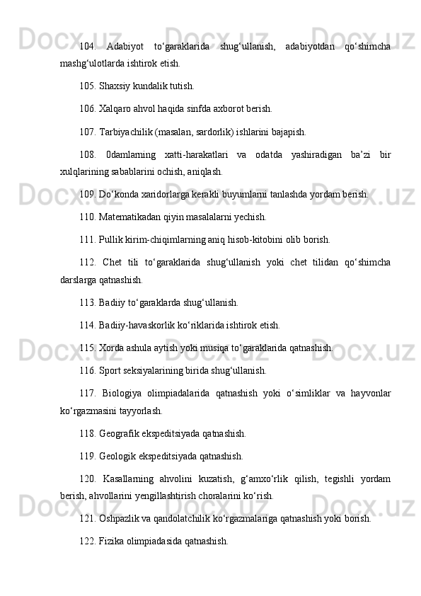 104.   Adabiyot   to‘garaklarida   shug‘ullanish,   adabiyotdan   qo‘shimcha
mashg‘ulotlarda ishtirok etish. 
105. Shaxsiy kundalik tutish. 
106. Xalqaro ahvol haqida sinfda axborot berish. 
107. Tarbiyachilik (masalan, sardorlik) ishlarini bajapish. 
108.   0damlarning   xatti-harakatlari   va   odatda   yashiradigan   ba’zi   bir
xulqlarining sabablarini ochish, aniqlash. 
109.  Do‘kon da xaridorlarga kerakli buyumlarni tanlashda yordam berish. 
110. Matematikadan qiyin masalalarni yechish. 
111. Pullik kirim-chiqimlarning aniq hisob-kitobini olib borish. 
112.   Chet   tili   to‘garaklarida   shug‘ullanish   yoki   chet   tilidan   qo‘shimcha
darslarga qatnashish. 
113. Badiiy to‘garaklarda shug‘ullanish. 
114. Badiiy-havaskorlik ko‘riklarida ishtirok etish. 
115. Xorda ashula aytish yoki musiqa to‘garaklarida qatnashish. 
116. Sport seksiyalarining birida shug‘ullanish. 
117.   Biologiya   olimpiadalarida   qatnashish   yoki   o‘simliklar   va   hayvonlar
ko‘rgazmasini tayyorlash. 
118. Geografik ekspeditsiyada qatnashish. 
119. Geologik ekspeditsiyada qatnashish .  
120.   Kasallarning   ahvolini   kuzatish,   g‘amxo‘rlik   qilish,   tegishli   yordam
berish, ahvollarin i  yengillashtirish choralarini ko‘rish. 
121. Oshpazlik va qandolatchilik ko‘rgazmalariga qatnashish yoki borish. 
122. Fizika olimpiadasida qatnashish.  