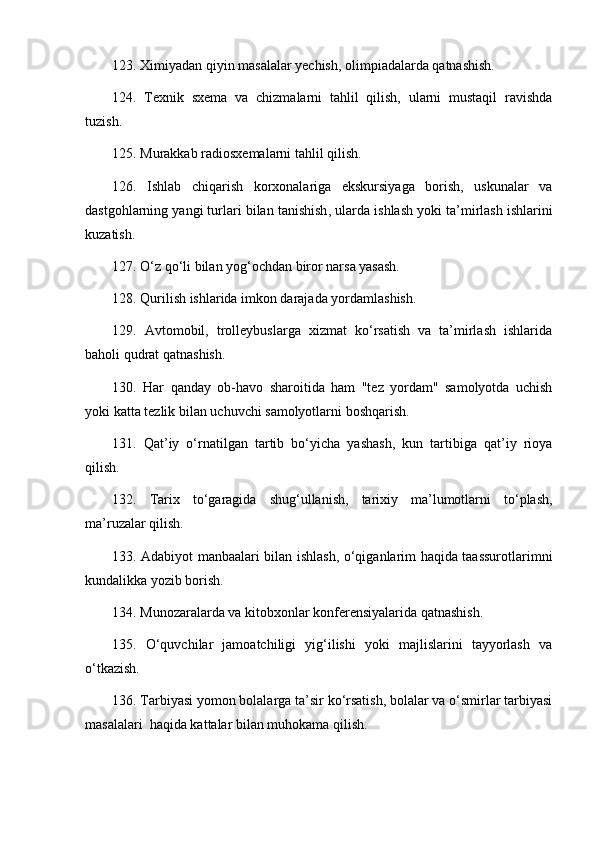 123. Ximiyadan qiyin masalalar yechish, olimpiadalarda qatnashish. 
124.   Texnik   sxema   va   chizmalarni   tahlil   qilish,   ularni   mustaqil   ravishda
tuzish. 
125. Murakkab radiosxemalarni ta h lil qilish. 
126.   Ishlab   chiqarish   korxonalariga   ekskursiyaga   borish,   uskunalar   va
dastgohlarning yangi turlari bilan tanishish ,  ularda ishlash yoki ta’mirlash ishlarini
kuzatish. 
127. O‘z qo‘li bilan yog‘ochdan biror narsa yasash. 
128. Qurilish ishlarida imkon darajada yordamlashish. 
129.   Avtomobil,   trolleybuslarga   xizmat   ko‘rsatish   va   ta’mirlash   ishlarida
baholi qudrat qatnashish. 
130.   Har   qanday   ob-havo   sharoitida   ham   "tez   yordam"   samolyotda   uchish
yoki katta tezlik bilan uchuvchi samolyotlarni boshqarish. 
131.   Qat’iy   o‘rnatilgan   tartib   bo‘yicha   yashash,   kun   tartibiga   qat’iy   rioya
qilish. 
132.   Tarix   to‘garagida   shug‘ullanish,   tarixiy   ma’lumotlarni   to‘plash,
ma’ruzalar qilish. 
133. Adabiyot manba a lari bilan ishlash, o‘qiganlarim haqida taassurotlarimni
kundalikka yozib borish. 
134. Munozaralarda va kitobxonlar konferensiyalarida qatnashish. 
135.   O‘quvchilar   jamoatchiligi   yig‘ilishi   yoki   majlislarini   tayyorlash   va
o‘tkazish. 
136. Tarbiyasi yomon bolalarga ta’sir ko‘rsatish, bolalar va o‘smirlar tarbiyasi
masalalari  haqida kattalar bilan muhokama qilish.