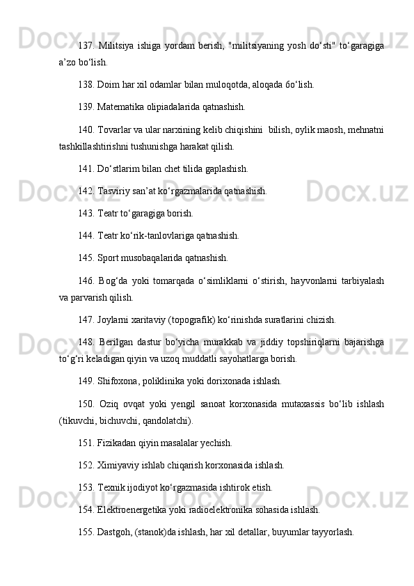 137.   Militsiya   ishiga   yordam   berish,   "militsiyaning   yosh   do‘sti"   to‘garagiga
a’zo bo‘lish. 
138. Doim har xil odamlar bilan muloqotda, aloqada 6o‘lish. 
139. Matematika olipiadalarida qatnashish. 
140. Tovarlar va ular narxining kelib chiqishini  bilish, oylik maosh, mehnatni
tashkillashtirishni tushunishga harakat qilish. 
141. Do‘stlarim bilan chet tilida gaplashish. 
142. Tasviriy san’at ko‘rgazmalarida qatnashish. 
143. Teatr to‘garagiga borish. 
144. Teatr ko‘rik-tanlovlariga qatnashish. 
145. Sport musobaqalarida qatnashish. 
146.   Bog‘da   yoki   tomarqada   o‘simliklarni   o‘stirish,   hayvonlarni   tarbiyalash
va parvarish qilish. 
147. Joylarni xaritaviy (topografik) ko‘rinishda suratlarini chizish.
148.   Berilgan   dastur   bo‘yicha   murakkab   va   jiddiy   topshiriqlarni   bajarishga
to‘g‘ri keladigan qiyin va uzoq muddatli sayohatlarga borish. 
149. Shifoxona, poliklinika yoki dorixonada ishlash. 
150.   Oziq   ovqat   yoki   yengil   sanoat   korxonasida   mutaxassis   bo‘lib   ishlash
(tikuvchi, bichuvchi, qandolatchi). 
151. Fizikadan qiyin masalalar yechish. 
152. Ximiyaviy ishlab chiqarish korxonasida ishlash. 
153. Texnik ijodiyot ko‘rgazmasida ishtirok etish. 
154. Elektroenergetika yoki radioelektronika sohasida ishlash.
155. Dastgoh, (stanok)da ishlash, har xil detallar, buyumlar tayyorlash.