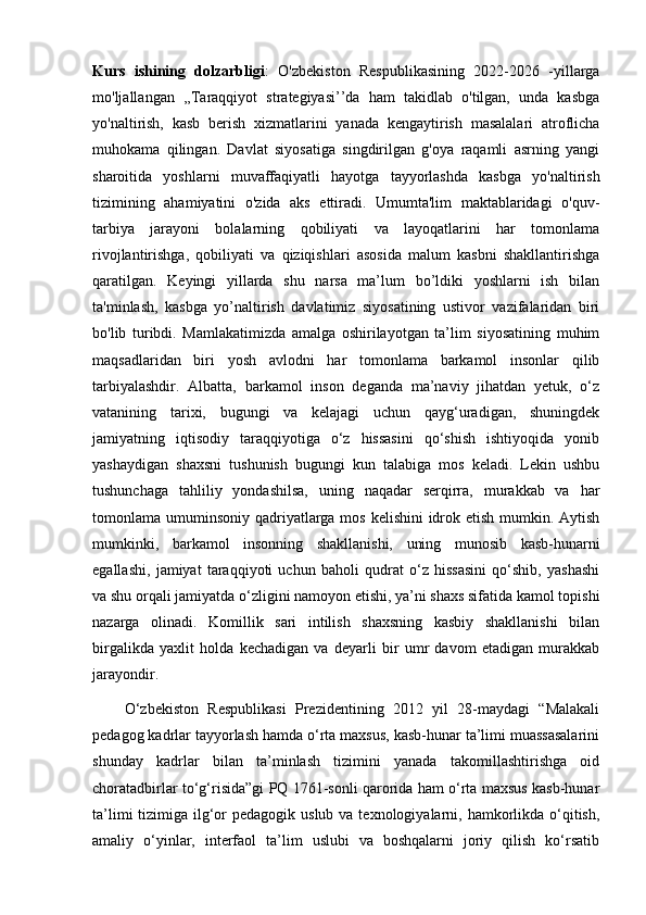 Kurs   ishining   dolzarbligi :   O'zbekiston   Respublikasining   2022-2026   -yillarga
mo'ljallangan   ,,Taraqqiyot   strategiyasi’’da   ham   takidlab   o'tilgan,   unda   kasbga
yo'naltirish,   kasb   berish   xizmatlarini   yanada   kengaytirish   masalalari   atroflicha
muhokama   qilingan.   Davlat   siyosatiga   singdirilgan   g'oya   raqamli   asrning   yangi
sharoitida   yoshlarni   muvaffaqiyatli   hayotga   tayyorlashda   kasbga   yo'naltirish
tizimining   ahamiyatini   o'zida   aks   ettiradi.   Umumta'lim   maktablaridagi   o'quv-
tarbiya   jarayoni   bolalarning   qobiliyati   va   layoqatlarini   har   tomonlama
rivojlantirishga,   qobiliyati   va   qiziqishlari   asosida   malum   kasbni   shakllantirishga
qaratilgan.   Keyingi   yillarda   shu   narsa   ma’lum   bo’ldiki   yoshlarni   ish   bilan
ta'minlash,   kasbga   yo’naltirish   davlatimiz   siyosatining   ustivor   vazifalaridan   biri
bo'lib   turibdi.   Mamlakatimizda   amalga   oshirilayotgan   ta’lim   siyosatining   muhim
maqsadlaridan   biri   yosh   avlodni   har   tomonlama   barkamol   insonlar   qilib
tarbiyalashdir.   Albatta,   barkamol   inson   deganda   ma’naviy   jihatdan   yetuk,   o‘z
vatanining   tarixi,   bugungi   va   kelajagi   uchun   qayg‘uradigan,   shuningdek
jamiyatning   iqtisodiy   taraqqiyotiga   o‘z   hissasini   qo‘shish   ishtiyoqida   yonib
yashaydigan   shaxsni   tushunish   bugungi   kun   talabiga   mos   keladi.   Lekin   ushbu
tushunchaga   tahliliy   yondashilsa,   uning   naqadar   serqirra,   murakkab   va   har
tomonlama umuminsoniy qadriyatlarga mos kelishini  idrok etish mumkin. Aytish
mumkinki,   barkamol   insonning   shakllanishi,   uning   munosib   kasb-hunarni
egallashi,   jamiyat   taraqqiyoti   uchun   baholi   qudrat   o‘z   hissasini   qo‘shib,   yashashi
va shu orqali jamiyatda o‘zligini namoyon etishi, ya’ni shaxs sifatida kamol topishi
nazarga   olinadi.   Komillik   sari   intilish   shaxsning   kasbiy   shakllanishi   bilan
birgalikda   yaxlit   holda   kechadigan   va   deyarli   bir   umr   davom   etadigan   murakkab
jarayondir. 
  O‘zbekiston   Respublikasi   Prezidentining   2012   yil   28-maydagi   “Malakali
pedagog kadrlar tayyorlash hamda o‘rta maxsus, kasb-hunar ta’limi muassasalarini
shunday   kadrlar   bilan   ta’minlash   tizimini   yanada   takomillashtirishga   oid
choratadbirlar to‘g‘risida”gi PQ 1761-sonli qarorida ham o‘rta maxsus kasb-hunar
ta’limi  tizimiga ilg‘or  pedagogik uslub  va texnologiyalarni, hamkorlikda o‘qitish,
amaliy   o‘yinlar,   interfaol   ta’lim   uslubi   va   boshqalarni   joriy   qilish   ko‘rsatib 