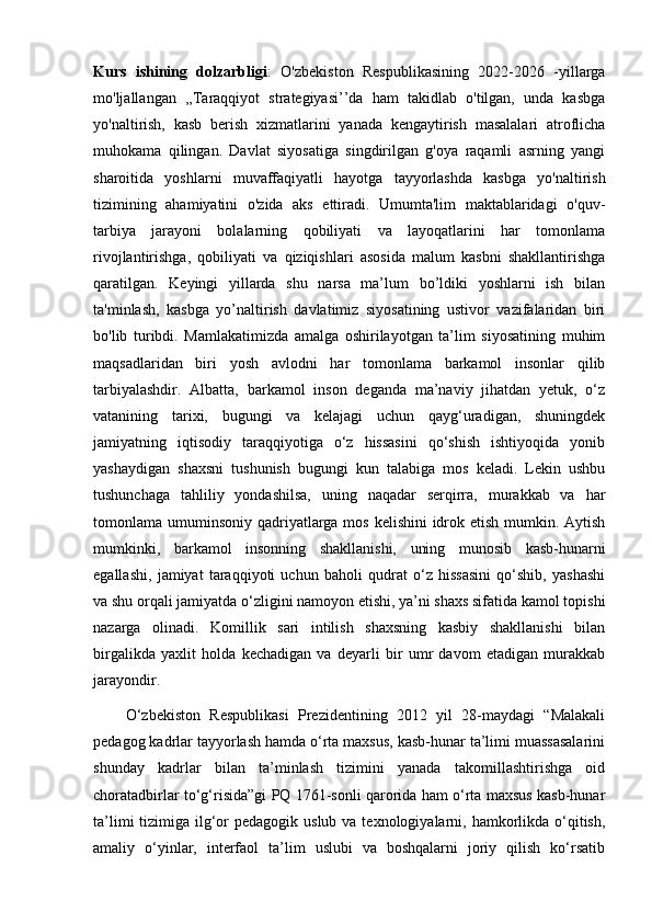 Kurs   ishining   dolzarbligi :   O'zbekiston   Respublikasining   2022-2026   -yillarga
mo'ljallangan   ,,Taraqqiyot   strategiyasi’’da   ham   takidlab   o'tilgan,   unda   kasbga
yo'naltirish,   kasb   berish   xizmatlarini   yanada   kengaytirish   masalalari   atroflicha
muhokama   qilingan.   Davlat   siyosatiga   singdirilgan   g'oya   raqamli   asrning   yangi
sharoitida   yoshlarni   muvaffaqiyatli   hayotga   tayyorlashda   kasbga   yo'naltirish
tizimining   ahamiyatini   o'zida   aks   ettiradi.   Umumta'lim   maktablaridagi   o'quv-
tarbiya   jarayoni   bolalarning   qobiliyati   va   layoqatlarini   har   tomonlama
rivojlantirishga,   qobiliyati   va   qiziqishlari   asosida   malum   kasbni   shakllantirishga
qaratilgan.   Keyingi   yillarda   shu   narsa   ma’lum   bo’ldiki   yoshlarni   ish   bilan
ta'minlash,   kasbga   yo’naltirish   davlatimiz   siyosatining   ustivor   vazifalaridan   biri
bo'lib   turibdi.   Mamlakatimizda   amalga   oshirilayotgan   ta’lim   siyosatining   muhim
maqsadlaridan   biri   yosh   avlodni   har   tomonlama   barkamol   insonlar   qilib
tarbiyalashdir.   Albatta,   barkamol   inson   deganda   ma’naviy   jihatdan   yetuk,   o‘z
vatanining   tarixi,   bugungi   va   kelajagi   uchun   qayg‘uradigan,   shuningdek
jamiyatning   iqtisodiy   taraqqiyotiga   o‘z   hissasini   qo‘shish   ishtiyoqida   yonib
yashaydigan   shaxsni   tushunish   bugungi   kun   talabiga   mos   keladi.   Lekin   ushbu
tushunchaga   tahliliy   yondashilsa,   uning   naqadar   serqirra,   murakkab   va   har
tomonlama umuminsoniy qadriyatlarga mos kelishini  idrok etish mumkin. Aytish
mumkinki,   barkamol   insonning   shakllanishi,   uning   munosib   kasb-hunarni
egallashi,   jamiyat   taraqqiyoti   uchun   baholi   qudrat   o‘z   hissasini   qo‘shib,   yashashi
va shu orqali jamiyatda o‘zligini namoyon etishi, ya’ni shaxs sifatida kamol topishi
nazarga   olinadi.   Komillik   sari   intilish   shaxsning   kasbiy   shakllanishi   bilan
birgalikda   yaxlit   holda   kechadigan   va   deyarli   bir   umr   davom   etadigan   murakkab
jarayondir. 
  O‘zbekiston   Respublikasi   Prezidentining   2012   yil   28-maydagi   “Malakali
pedagog kadrlar tayyorlash hamda o‘rta maxsus, kasb-hunar ta’limi muassasalarini
shunday   kadrlar   bilan   ta’minlash   tizimini   yanada   takomillashtirishga   oid
choratadbirlar to‘g‘risida”gi PQ 1761-sonli qarorida ham o‘rta maxsus kasb-hunar
ta’limi  tizimiga ilg‘or  pedagogik uslub  va texnologiyalarni, hamkorlikda o‘qitish,
amaliy   o‘yinlar,   interfaol   ta’lim   uslubi   va   boshqalarni   joriy   qilish   ko‘rsatib
