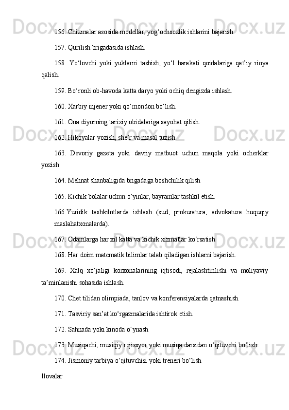 156. Chizmalar asosida modellar, yog‘ochsozl i k ishlarini bajarish. 
157. Qurilish brigadasida ishlash.
158.   Yo‘lovchi   yoki   yuklarni   tashish,   yo‘l   h arakati   qoidalariga   qat’iy   rioya
qalish. 
159. Bo‘ronli ob-havoda katta daryo yoki ochiq dengizda ishlash. 
160. Xarbiy injener yoki qo‘mondon bo‘lish. 
161. Ona diyorning tarix i y obidalariga sayohat qilish. 
162. Hikoyalar yozish, she’r va masal tuzish. 
163.   Devoriy   gazeta   yok i   davriy   matbuot   uchun   maqola   yoki   ocherklar
yozish. 
164. Mehnat shanbaligida brigadaga boshchilik qilish. 
165. Kichik bolalar uchun o‘yinlar, bayramlar tashkil etish. 
166.Yuridik   tashkilotlarda   ishlash   (sud,   prokuratura,   advokatura   huquqiy
maslahatxonalarda). 
167. Odamlarga har xil katta va kichik xizmatlar ko‘rsatish. 
168. Har doim matematik bilimlar talab qiladigan ishlarni bajarish. 
169.   Xalq   xo‘jaligi   korxonalarining   iqtisodi,   rejalashtirilishi   va   moliyaviy
ta’minlanishi sohasida ishlash. 
170. Chet tilidan olimpiada, tanlov va konferensiyalarda qatnashish. 
171. Tasviriy san’at ko‘rgazmalarida ishtirok etish. 
172. Sahnada yoki kinoda o‘ynash. 
173. Musiqachi, musiqiy rej i ssyor yoki musiqa darsidan o‘qituvchi bo‘lish. 
174.  Jismoniy tarbiya  o‘qituvchisi yoki treneri bo‘lish. 
Ilovalar