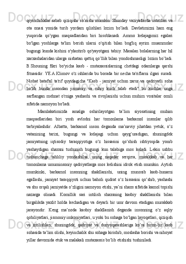 qiyinchiliklar  sabab qiziqishi  so’nishi  mumkin. Shunday vaziyatlarda ustozlari  va
ota   onasi   yonida   turib   yordam   qilishlari   lozim   bo’ladi.   Davlatimizni   ham   eng
yuqorida   qo’ygan   maqsadlaridan   biri   hisoblanadi.   Ammo   kelajagimiz   egalari
bo'lgan   yoshlarga   ta'lim   berish   ularni   o'qitish   bilan   bog'liq   ayrim   muammolar
bugungi kunda kishini o'ylantirib qo'yayotgani tabiiy. Masalan bolalarning har hil
xarxashalaridan ularga nisbatan qattiq qo’llik bilan yondoshmasligi lozim bo’ladi.
B.Shouning   fikri   bo'yicha   kasb   -   mutaxassislarning   chetdagi   odamlarga   qarshi
fitnasidir.   YE.A.Klimov   o'z   ishlarida   bu   borada   bir   necha   ta'riflarni   ilgari   suradi.
Nisbat   batafsil   ta'rif   quyidagicha   "Kasb   -   jamiyat   uchun   zarur   va   qadriyatli   soha
bo'lib   bunda   insondan   jismoniy   va   ruhiy   kuch   talab   etadi"   bu   kuchlar   unga
sarflangan   mehnat   o'rniga   yashashi   va   rivojlanishi   uchun   muhim   vositalar   omili
sifatida namoyon bo'ladi.
Mamlakatimizda   amalga   oshirilayotgan   ta’lim   siyosatining   muhim
maqsadlaridan   biri   yosh   avlodni   har   tomonlama   barkamol   insonlar   qilib
tarbiyalashdir.   Albatta,   barkamol   inson   deganda   ma’naviy   jihatdan   yetuk,   o‘z
vatanining   tarixi,   bugungi   va   kelajagi   uchun   qayg‘uradigan,   shuningdek
jamiyatning   iqtisodiy   taraqqiyotiga   o‘z   hissasini   qo‘shish   ishtiyoqida   yonib
yashaydigan   shaxsni   tushunish   bugungi   kun   talabiga   mos   keladi.   Lekin   ushbu
tushunchaga   tahliliy   yondashilsa,   uning   naqadar   serqirra,   murakkab   va   har
tomonlama umuminsoniy qadriyatlarga mos kelishini  idrok etish mumkin. Aytish
mumkinki,   barkamol   insonning   shakllanishi,   uning   munosib   kasb-hunarni
egallashi,   jamiyat   taraqqiyoti   uchun   baholi   qudrat   o‘z   hissasini   qo‘shib,   yashashi
va shu orqali jamiyatda o‘zligini namoyon etishi, ya’ni shaxs sifatida kamol topishi
nazarga   olinadi.   Komillik   sari   intilish   shaxsning   kasbiy   shakllanishi   bilan
birgalikda   yaxlit   holda   kechadigan   va   deyarli   bir   umr   davom   etadigan   murakkab
jarayondir.   Keng   ma’noda   kasbiy   shakllanish   deganda   insonning   o‘z   aqliy
qobiliyatlari, jismoniy imkoniyatlari, u yoki bu sohaga bo‘lgan layoqatlari, qiziqish
va   intilishlari,   shuningdek,   qadriyat   va   dunyoqarashlariga   ko‘ra   biron-bir   kasb
sohasida ta’lim olishi, keyinchalik shu sohaga kirishib, moslasha borishi va nihoyat
yillar davomida etuk va malakali mutaxassis bo‘lib etishishi tushiniladi. 