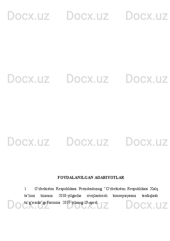 F OYDALANILGAN ADABIYOTLAR
1. O‘zbekiston   Respublikasi   Prezidentining   “O‘zbekiston   Respublikasi   Xalq
ta’limi   tizimini   2030-yilgacha   rivojlantirish   konsepsiyasini   tasdiqlash
to‘g‘risida”gi Farmoni. 2019-yilning 29-aprel.  