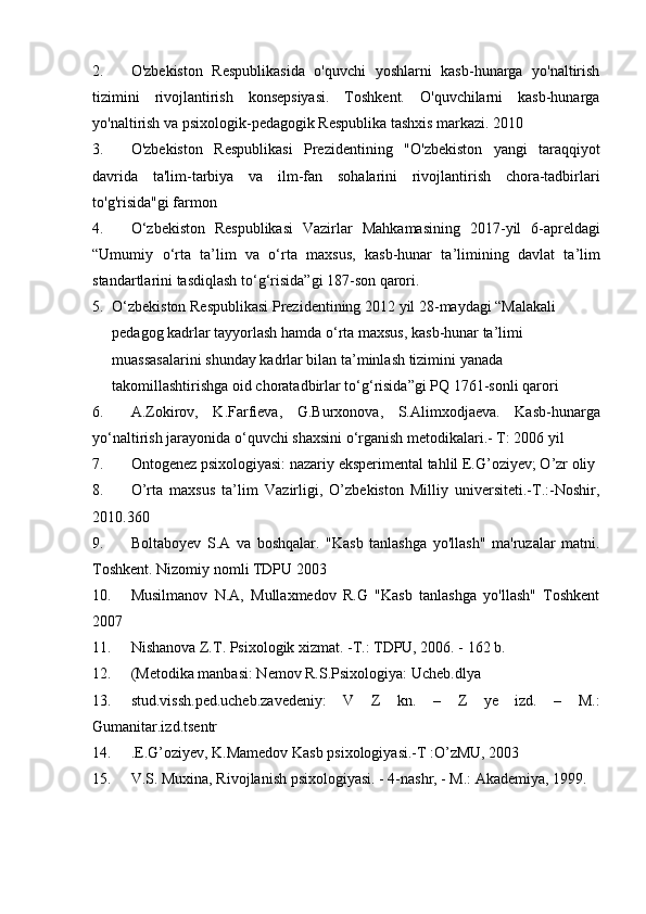 2. O'zbekiston   Respublikasida   o'quvchi   yoshlarni   kasb-hunarga   yo'naltirish
tizimini   rivojlantirish   konsepsiyasi.   Toshkent.   O'quvchilarni   kasb-hunarga
yo'naltirish va psixologik-pedagogik Respublika tashxis markazi.  2010
3. O ' zbekiston   Respublikasi   Prezidentining   " O ' zbekiston   yangi   taraqqiyot
davrida   ta ' lim - tarbiya   va   ilm - fan   sohalarini   rivojlantirish   chora - tadbirlari
to ' g ' risida " gi   farmon
4. O ‘ zbekiston   Respublikasi   Vazirlar   Mahkamasining   2017- yil   6- apreldagi
“ Umumiy   o ‘ rta   ta ’ lim   va   o ‘ rta   maxsus ,   kasb - hunar   ta ’ limining   davlat   ta ’ lim
standartlarini   tasdiqlash   to ‘ g ‘ risida ” gi  187- son   qarori . 
5. O ‘ zbekiston   Respublikasi   Prezidentining  2012  yil  28- maydagi  “ Malakali  
pedagog   kadrlar   tayyorlash   hamda   o ‘ rta   maxsus ,  kasb - hunar   ta ’ limi  
muassasalarini   shunday   kadrlar   bilan   ta ’ minlash   tizimini   yanada  
takomillashtirishga   oid   choratadbirlar   to ‘ g ‘ risida ” gi   PQ  1761- sonli   qarori
6. A . Zokirov ,   K . Farfieva ,   G . Burxonova ,   S . Alimxodjaeva .   Kasb - hunarga
yo ‘ naltirish   jarayonida   o ‘ quvchi   shaxsini   o ‘ rganish   metodikalari .- T: 2006 yil
7. Ontogenez   psixologiyasi :  nazariy   eksperimental   tahlil   E . G ’ oziyev ;  O ’ zr   oliy  
8. O’rta   maxsus   ta’lim   Vazirligi,   O’zbekiston   Milliy   universiteti.-T.:-Noshir,
2010.360 
9. Boltaboyev   S.A   va   boshqalar.   "Kasb   tanlashga   yo'llash"   ma'ruzalar   matni.
Toshkent. Nizomiy nomli TDPU 2003
10. Musilmanov   N.A,   Mullaxmedov   R.G   "Kasb   tanlashga   yo'llash"   Toshkent
2007
11. Nishanova Z.T. Psixologik xizmat. -T.: TDPU, 2006. - 162 b. 
12. (Metodika manbasi: Nemov R.S.Psixologiya: Ucheb.dlya 
13. stud.vissh.ped.ucheb.zavedeniy:   V   Z   kn.   –   Z   ye   izd.   –   M.:
Gumanitar.izd.tsentr
14. . E.G’oziyev, K.Mamedov Kasb psixologiyasi.-T :O’zMU, 2003
15. V.S. Muxina, Rivojlanish psixologiyasi. - 4-nashr, - M.: Akademiya, 1999.
